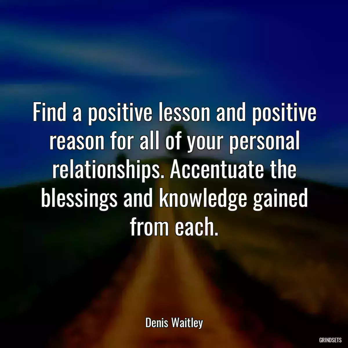 Find a positive lesson and positive reason for all of your personal relationships. Accentuate the blessings and knowledge gained from each.