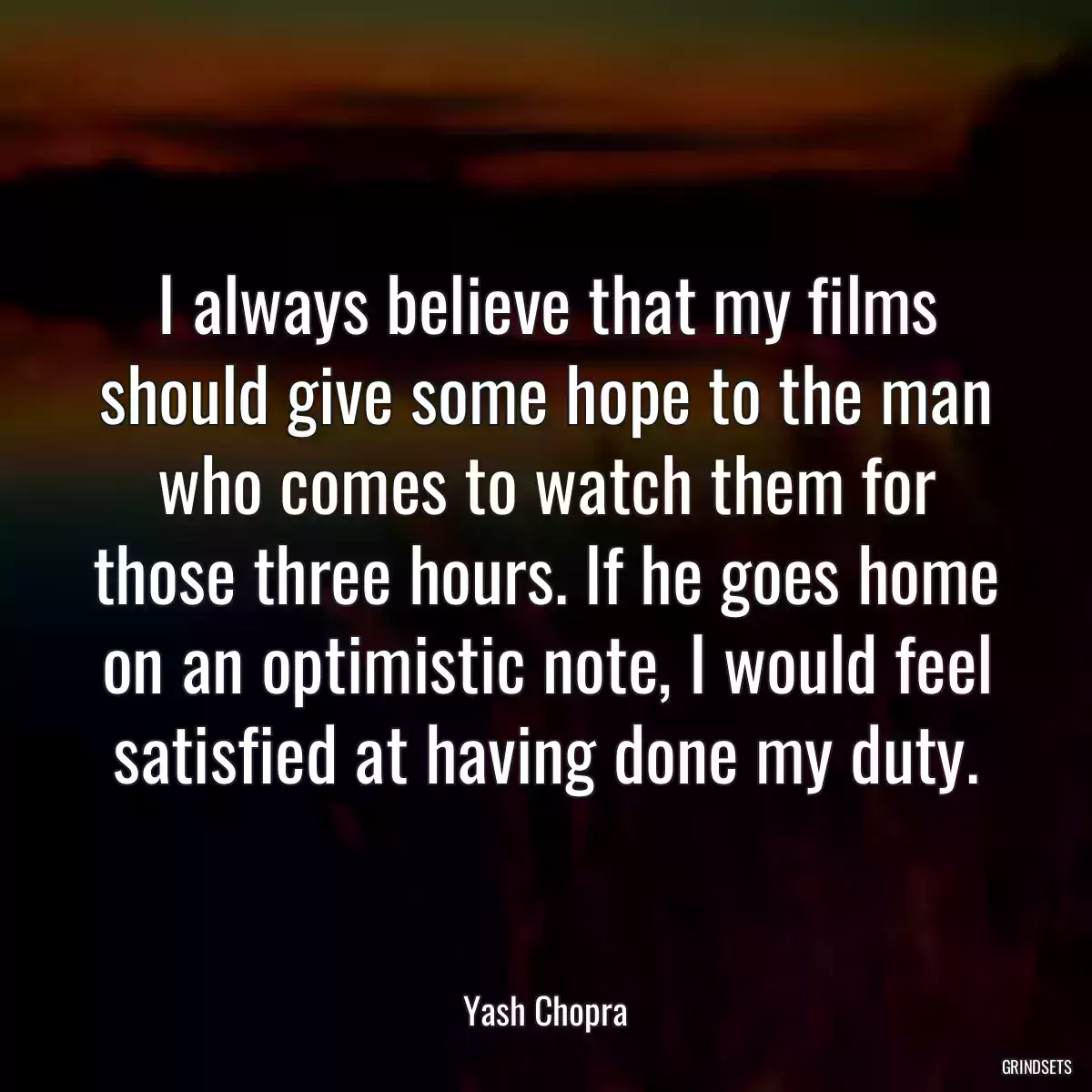 I always believe that my films should give some hope to the man who comes to watch them for those three hours. If he goes home on an optimistic note, I would feel satisfied at having done my duty.