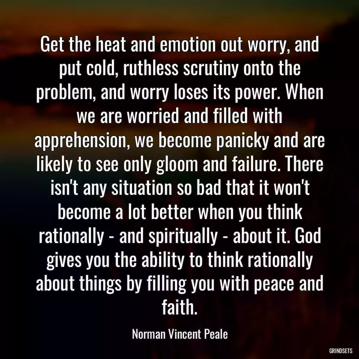 Get the heat and emotion out worry, and put cold, ruthless scrutiny onto the problem, and worry loses its power. When we are worried and filled with apprehension, we become panicky and are likely to see only gloom and failure. There isn\'t any situation so bad that it won\'t become a lot better when you think rationally - and spiritually - about it. God gives you the ability to think rationally about things by filling you with peace and faith.