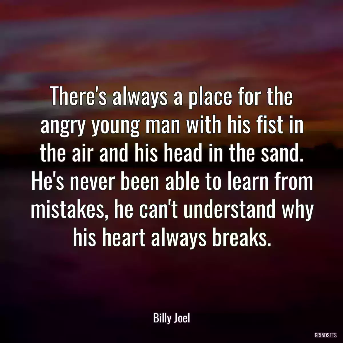 There\'s always a place for the angry young man with his fist in the air and his head in the sand. He\'s never been able to learn from mistakes, he can\'t understand why his heart always breaks.