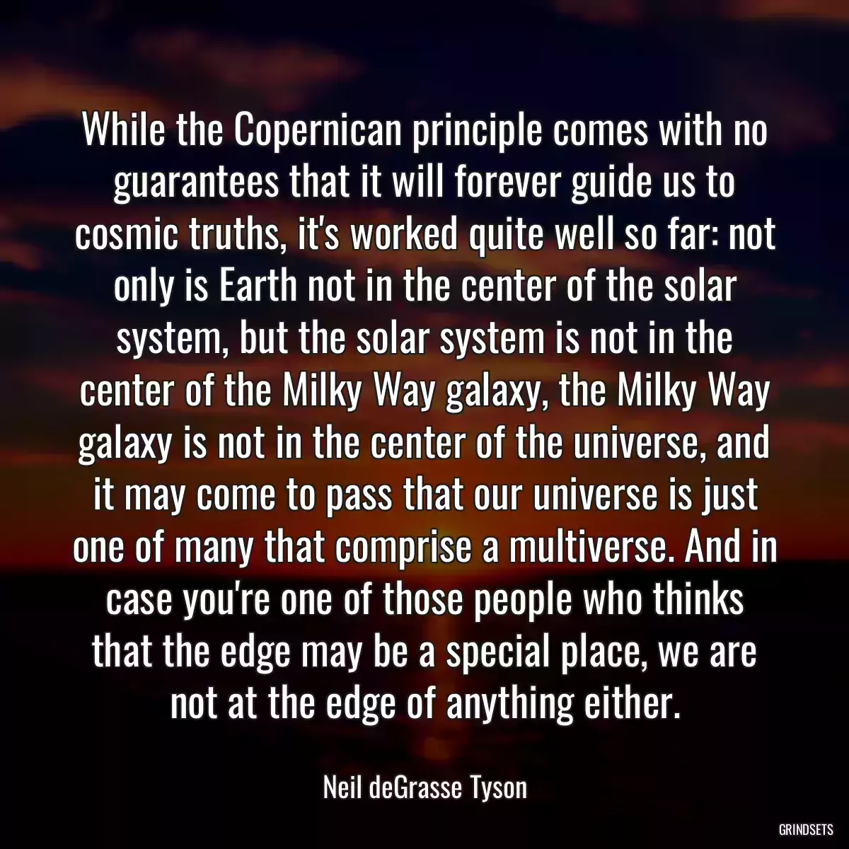 While the Copernican principle comes with no guarantees that it will forever guide us to cosmic truths, it\'s worked quite well so far: not only is Earth not in the center of the solar system, but the solar system is not in the center of the Milky Way galaxy, the Milky Way galaxy is not in the center of the universe, and it may come to pass that our universe is just one of many that comprise a multiverse. And in case you\'re one of those people who thinks that the edge may be a special place, we are not at the edge of anything either.