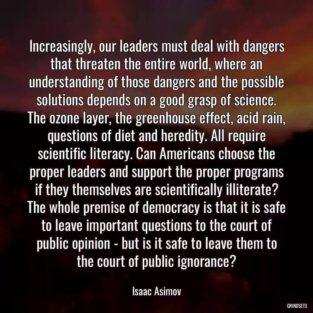 Increasingly, our leaders must deal with dangers that threaten the entire world, where an understanding of those dangers and the possible solutions depends on a good grasp of science. The ozone layer, the greenhouse effect, acid rain, questions of diet and heredity. All require scientific literacy. Can Americans choose the proper leaders and support the proper programs if they themselves are scientifically illiterate? The whole premise of democracy is that it is safe to leave important questions to the court of public opinion - but is it safe to leave them to the court of public ignorance?