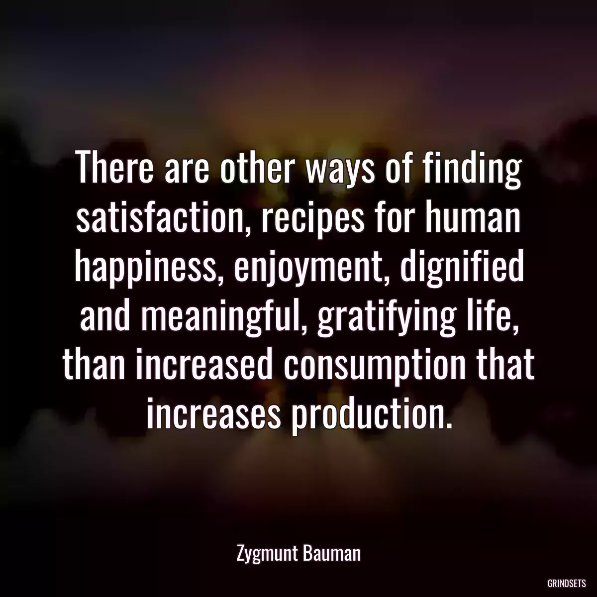 There are other ways of finding satisfaction, recipes for human happiness, enjoyment, dignified and meaningful, gratifying life, than increased consumption that increases production.