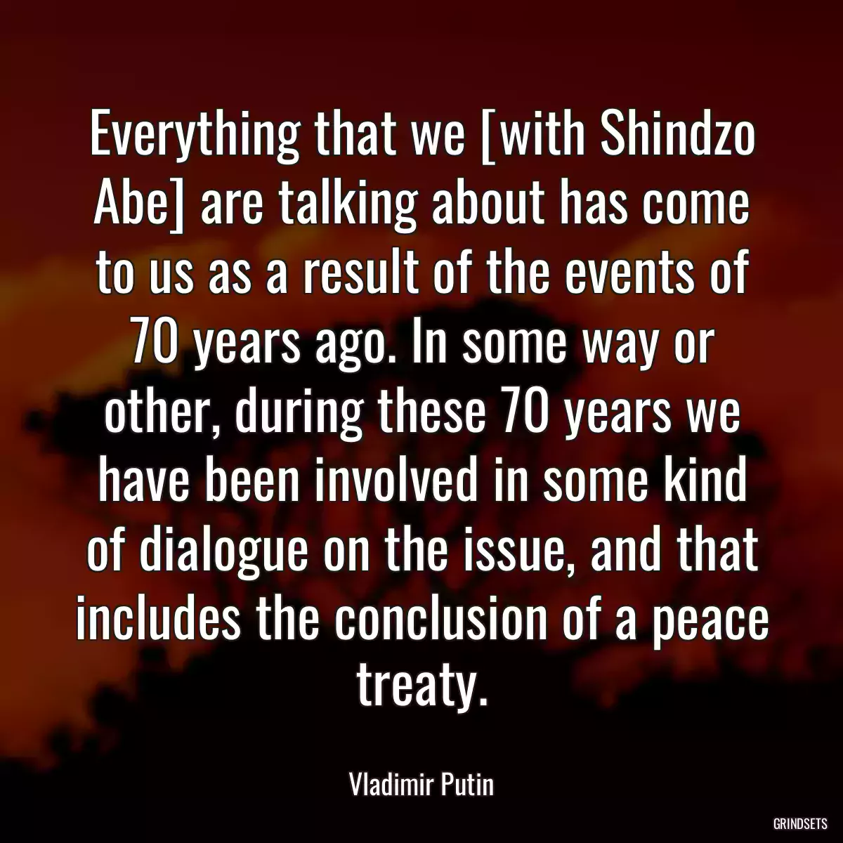 Everything that we [with Shindzo Abe] are talking about has come to us as a result of the events of 70 years ago. In some way or other, during these 70 years we have been involved in some kind of dialogue on the issue, and that includes the conclusion of a peace treaty.