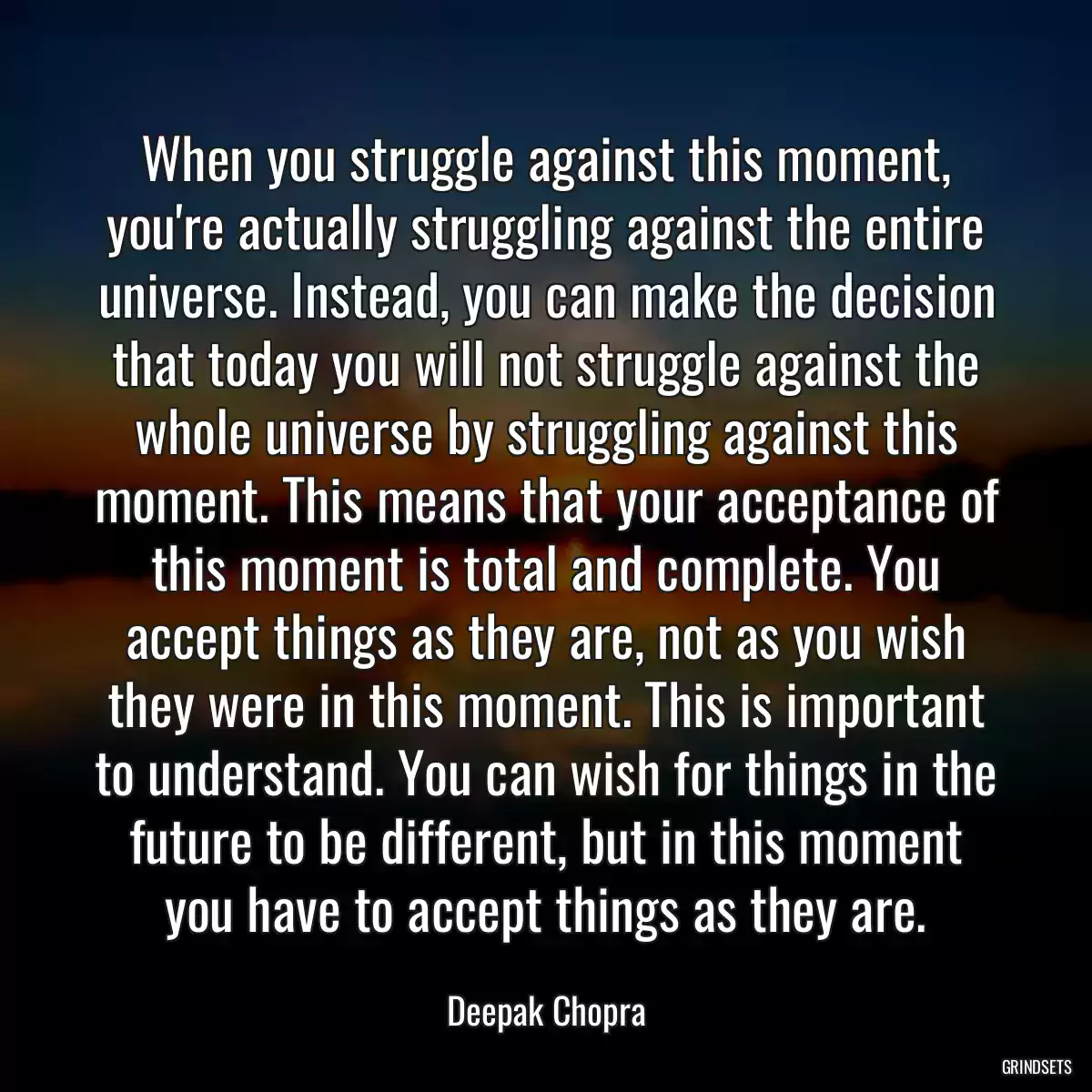 When you struggle against this moment, you\'re actually struggling against the entire universe. Instead, you can make the decision that today you will not struggle against the whole universe by struggling against this moment. This means that your acceptance of this moment is total and complete. You accept things as they are, not as you wish they were in this moment. This is important to understand. You can wish for things in the future to be different, but in this moment you have to accept things as they are.