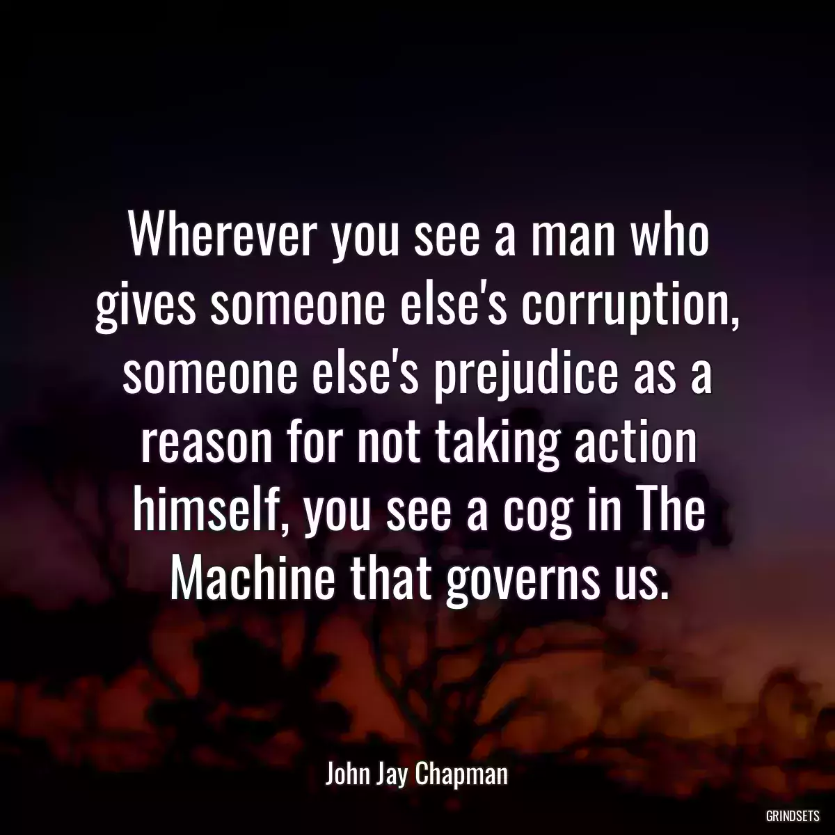 Wherever you see a man who gives someone else\'s corruption, someone else\'s prejudice as a reason for not taking action himself, you see a cog in The Machine that governs us.