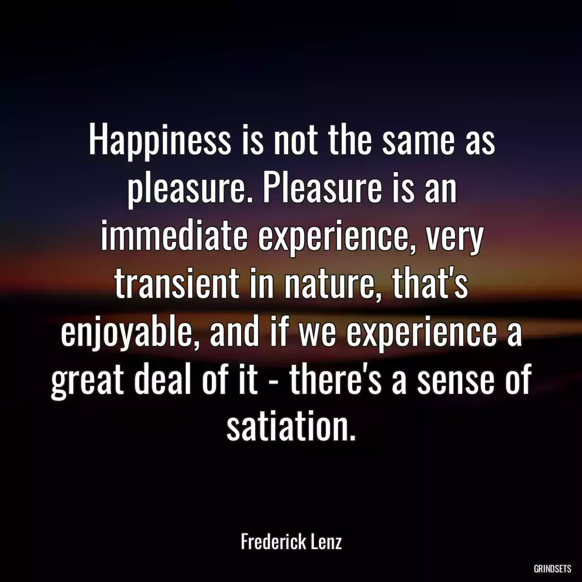 Happiness is not the same as pleasure. Pleasure is an immediate experience, very transient in nature, that\'s enjoyable, and if we experience a great deal of it - there\'s a sense of satiation.