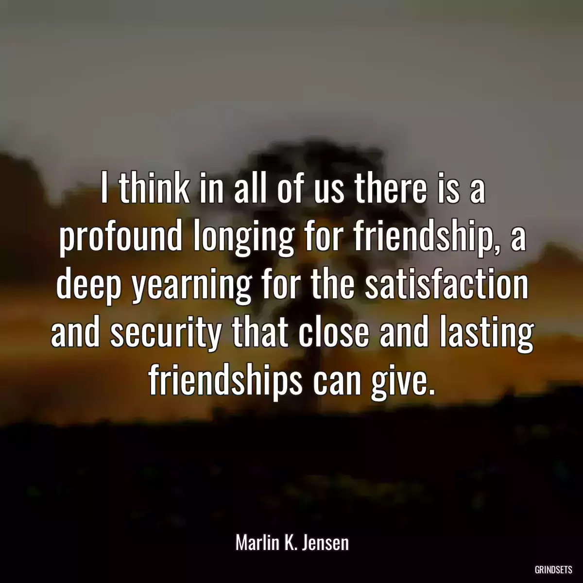 I think in all of us there is a profound longing for friendship, a deep yearning for the satisfaction and security that close and lasting friendships can give.