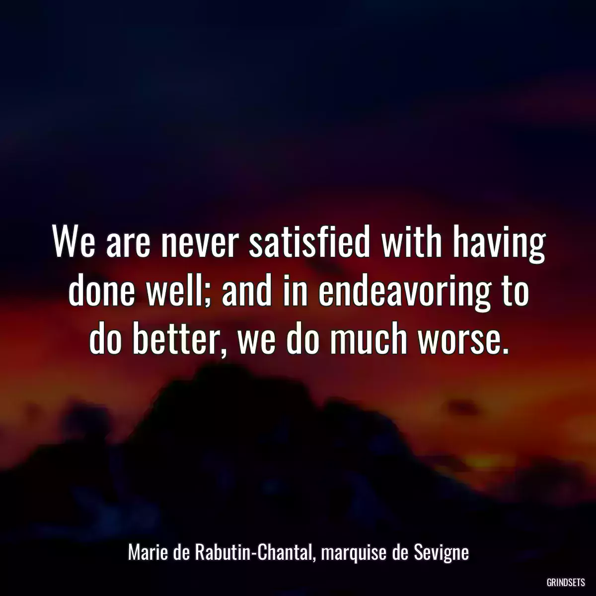 We are never satisfied with having done well; and in endeavoring to do better, we do much worse.