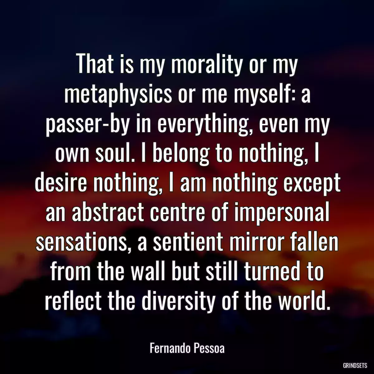 That is my morality or my metaphysics or me myself: a passer-by in everything, even my own soul. I belong to nothing, I desire nothing, I am nothing except an abstract centre of impersonal sensations, a sentient mirror fallen from the wall but still turned to reflect the diversity of the world.