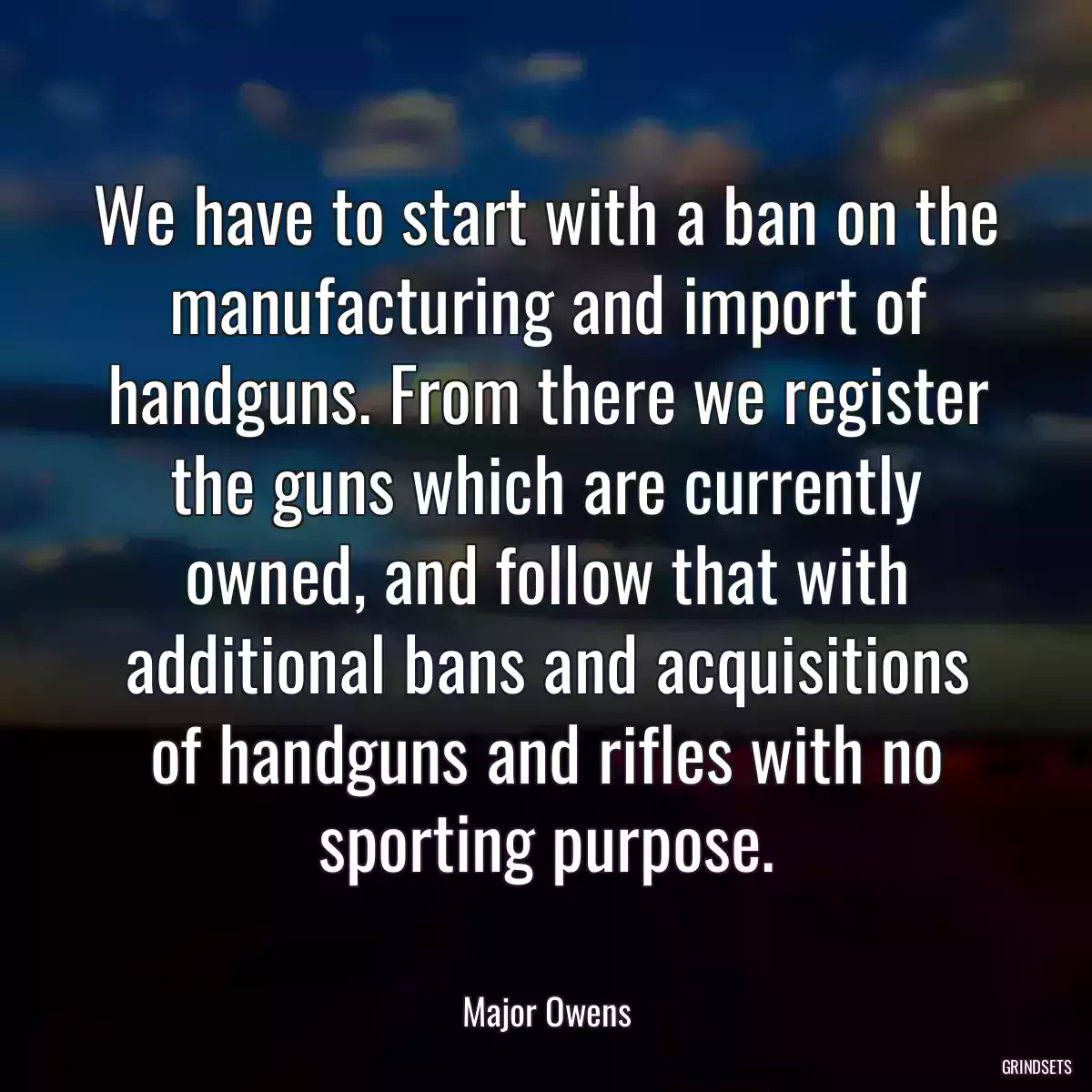 We have to start with a ban on the manufacturing and import of handguns. From there we register the guns which are currently owned, and follow that with additional bans and acquisitions of handguns and rifles with no sporting purpose.