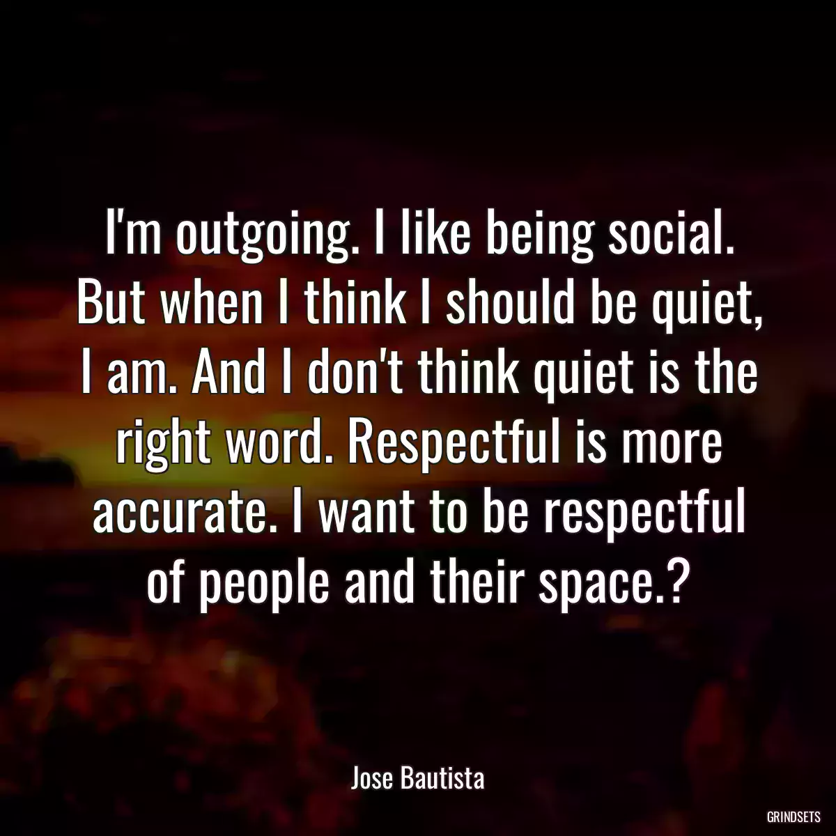 I\'m outgoing. I like being social. But when I think I should be quiet, I am. And I don\'t think quiet is the right word. Respectful is more accurate. I want to be respectful of people and their space.?