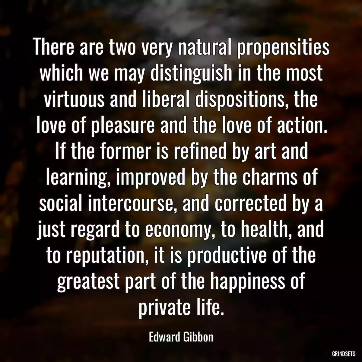 There are two very natural propensities which we may distinguish in the most virtuous and liberal dispositions, the love of pleasure and the love of action. If the former is refined by art and learning, improved by the charms of social intercourse, and corrected by a just regard to economy, to health, and to reputation, it is productive of the greatest part of the happiness of private life.