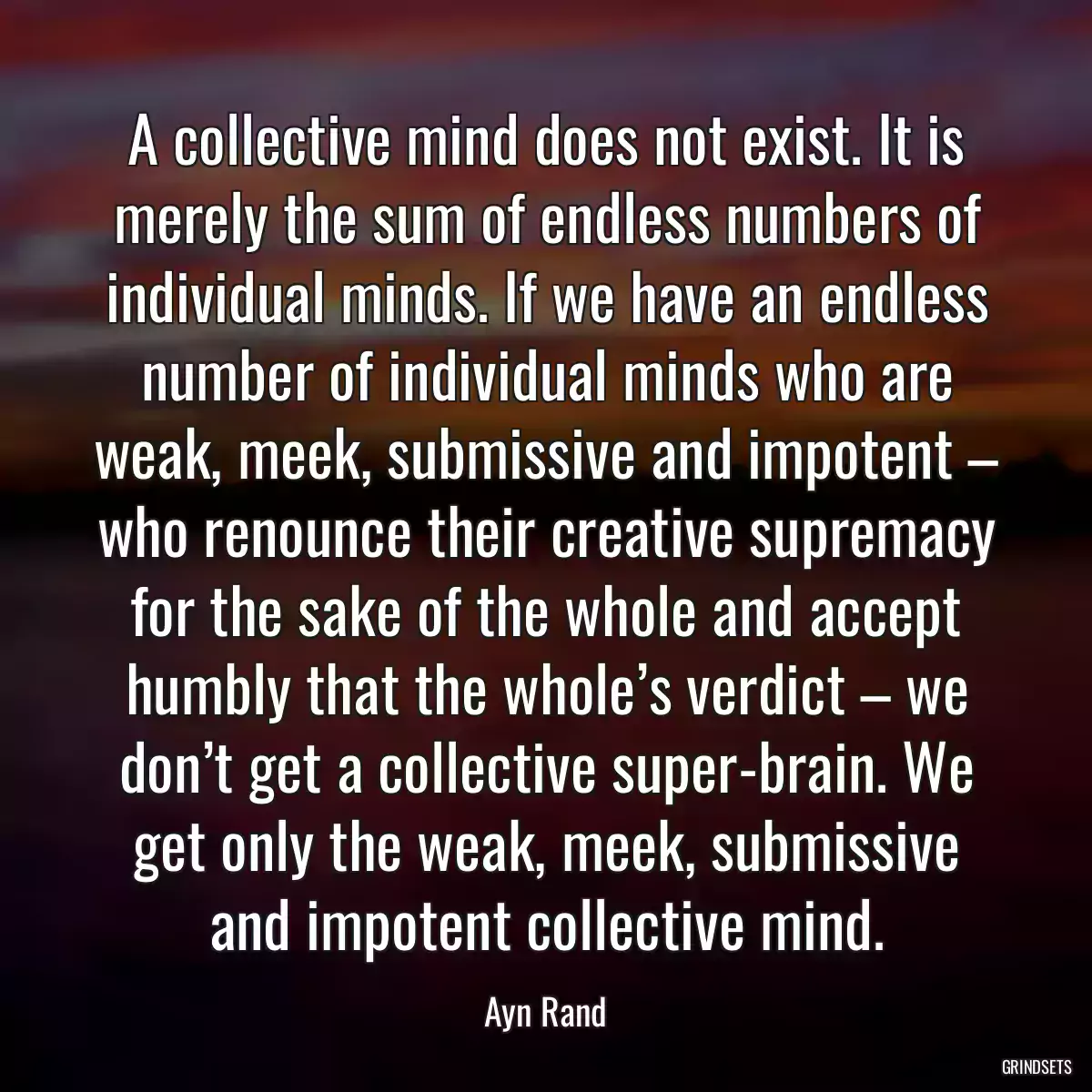 A collective mind does not exist. It is merely the sum of endless numbers of individual minds. If we have an endless number of individual minds who are weak, meek, submissive and impotent – who renounce their creative supremacy for the sake of the whole and accept humbly that the whole’s verdict – we don’t get a collective super-brain. We get only the weak, meek, submissive and impotent collective mind.