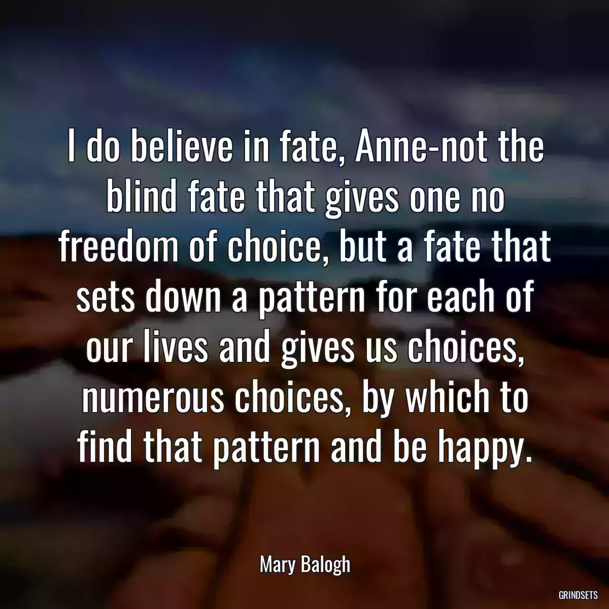 I do believe in fate, Anne-not the blind fate that gives one no freedom of choice, but a fate that sets down a pattern for each of our lives and gives us choices, numerous choices, by which to find that pattern and be happy.