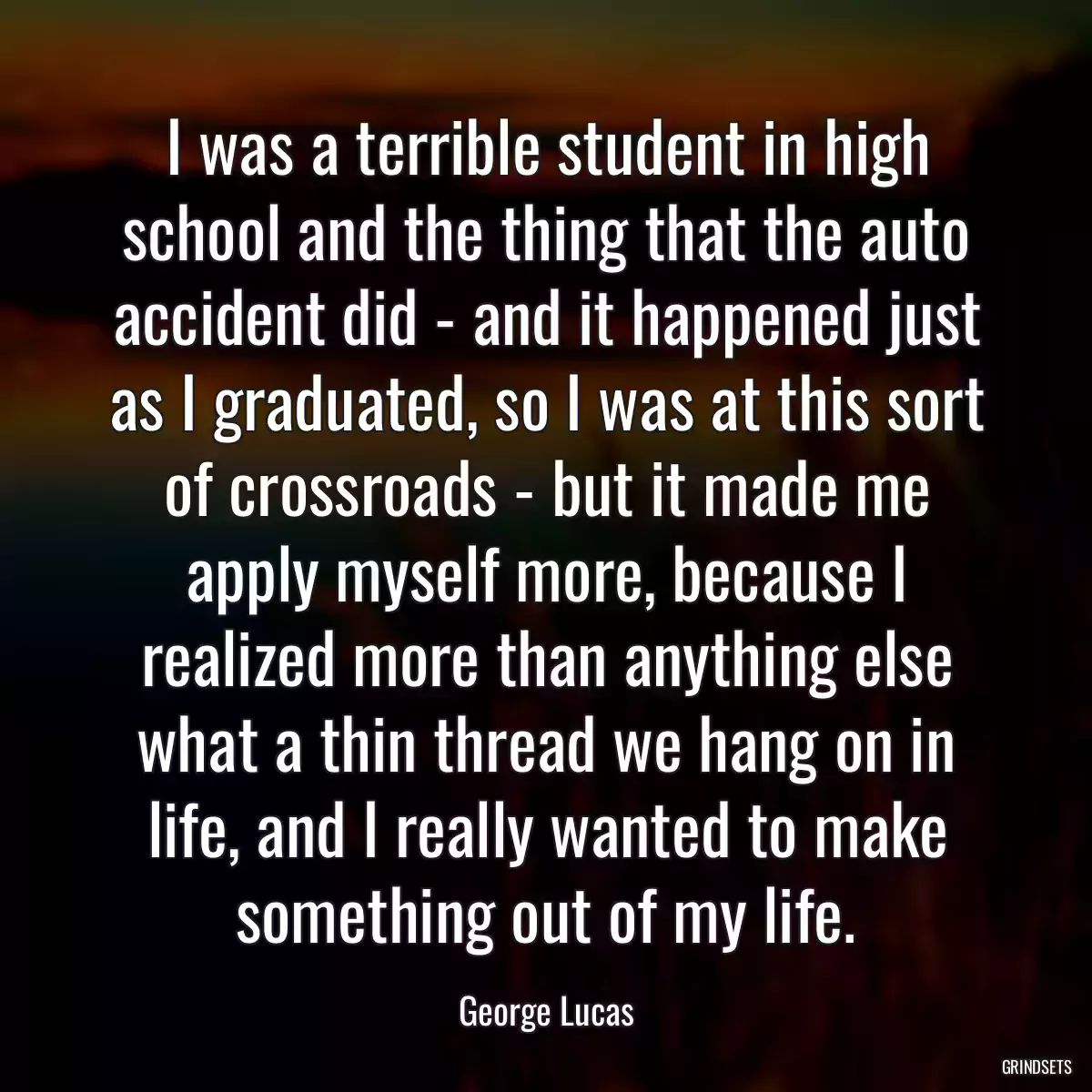 I was a terrible student in high school and the thing that the auto accident did - and it happened just as I graduated, so I was at this sort of crossroads - but it made me apply myself more, because I realized more than anything else what a thin thread we hang on in life, and I really wanted to make something out of my life.