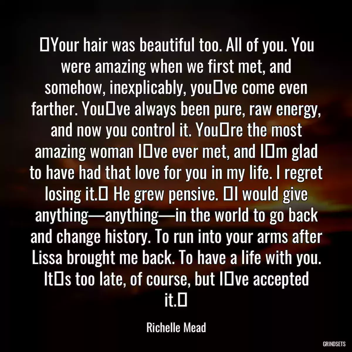 ʺYour hair was beautiful too. All of you. You were amazing when we first met, and somehow, inexplicably, youʹve come even farther. Youʹve always been pure, raw energy, and now you control it. Youʹre the most amazing woman Iʹve ever met, and Iʹm glad to have had that love for you in my life. I regret losing it.ʺ He grew pensive. ʺI would give anything—anything—in the world to go back and change history. To run into your arms after Lissa brought me back. To have a life with you. Itʹs too late, of course, but Iʹve accepted it.ʺ