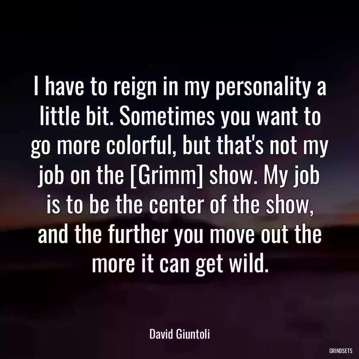 I have to reign in my personality a little bit. Sometimes you want to go more colorful, but that\'s not my job on the [Grimm] show. My job is to be the center of the show, and the further you move out the more it can get wild.