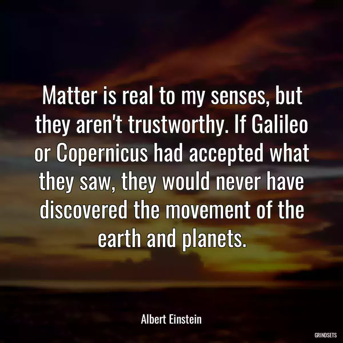 Matter is real to my senses, but they aren\'t trustworthy. If Galileo or Copernicus had accepted what they saw, they would never have discovered the movement of the earth and planets.