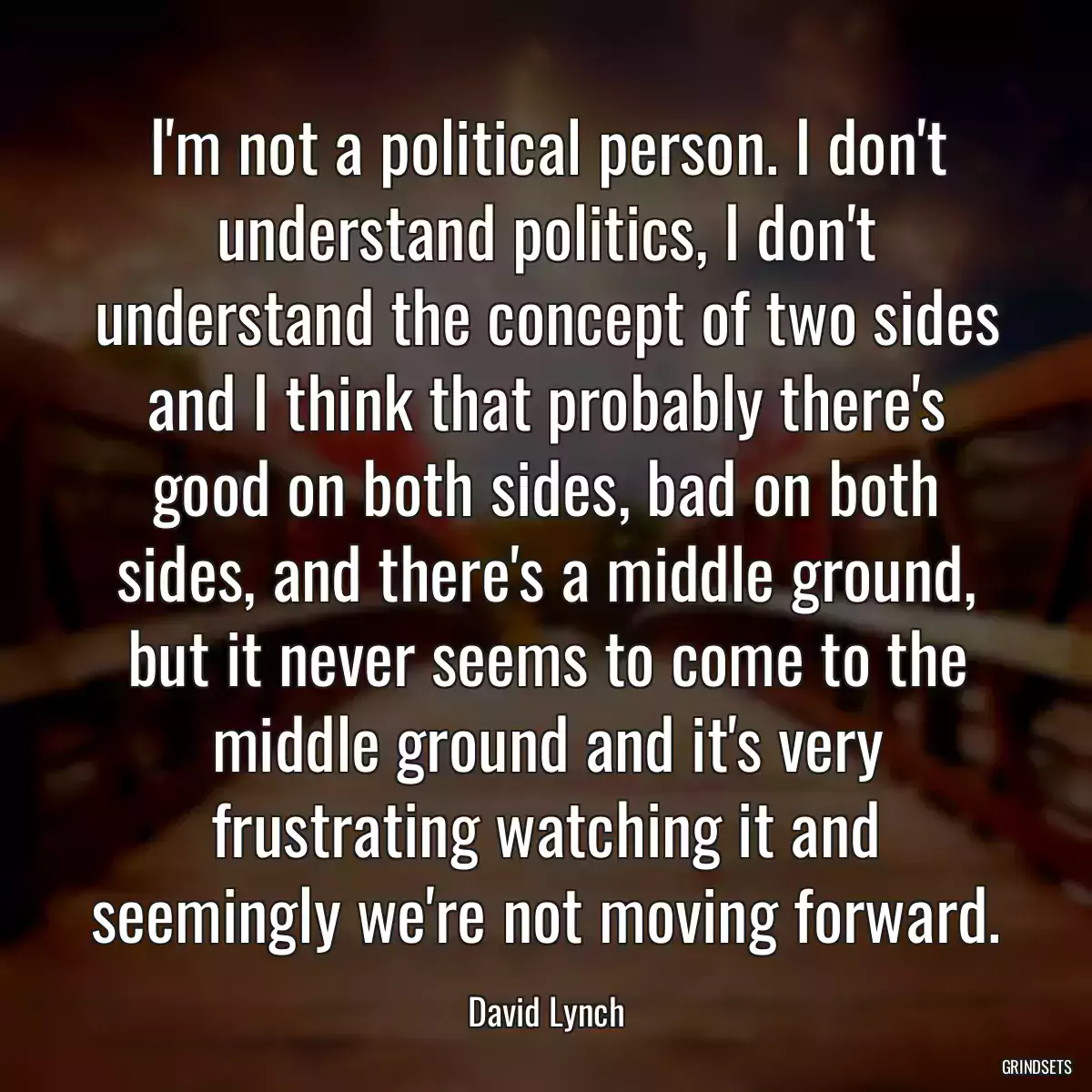 I\'m not a political person. I don\'t understand politics, I don\'t understand the concept of two sides and I think that probably there\'s good on both sides, bad on both sides, and there\'s a middle ground, but it never seems to come to the middle ground and it\'s very frustrating watching it and seemingly we\'re not moving forward.