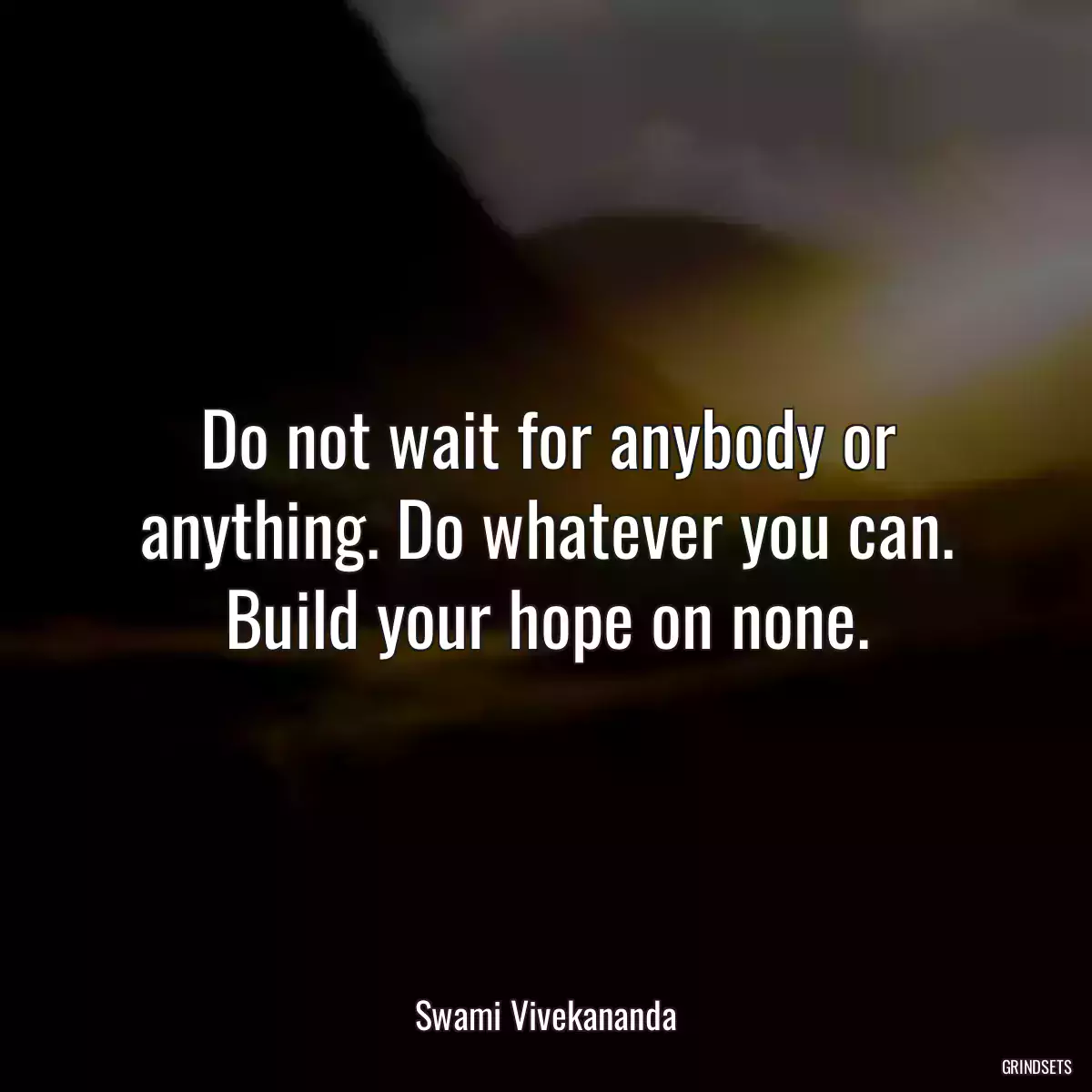 Do not wait for anybody or anything. Do whatever you can. Build your hope on none.