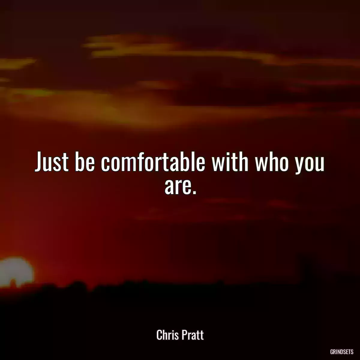 Just be comfortable with who you are.