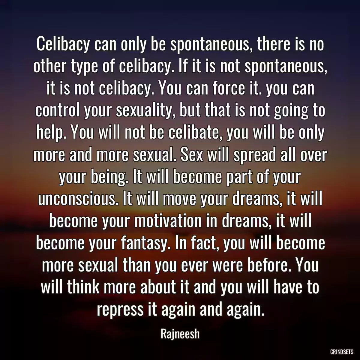 Celibacy can only be spontaneous, there is no other type of celibacy. If it is not spontaneous, it is not celibacy. You can force it. you can control your sexuality, but that is not going to help. You will not be celibate, you will be only more and more sexual. Sex will spread all over your being. It will become part of your unconscious. It will move your dreams, it will become your motivation in dreams, it will become your fantasy. In fact, you will become more sexual than you ever were before. You will think more about it and you will have to repress it again and again.