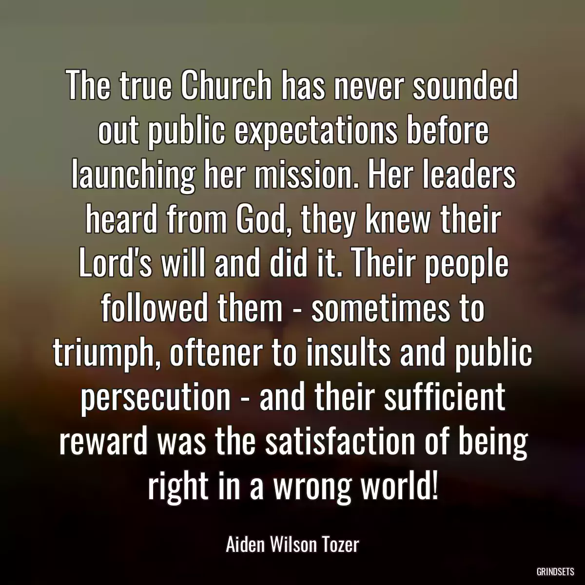 The true Church has never sounded out public expectations before launching her mission. Her leaders heard from God, they knew their Lord\'s will and did it. Their people followed them - sometimes to triumph, oftener to insults and public persecution - and their sufficient reward was the satisfaction of being right in a wrong world!