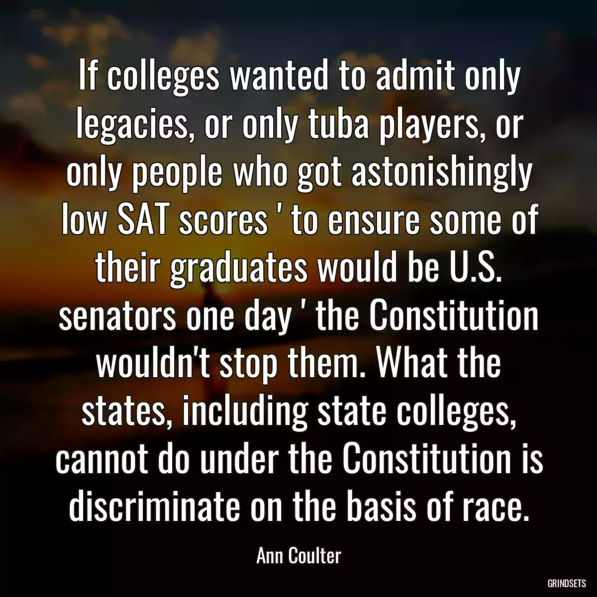 If colleges wanted to admit only legacies, or only tuba players, or only people who got astonishingly low SAT scores \' to ensure some of their graduates would be U.S. senators one day \' the Constitution wouldn\'t stop them. What the states, including state colleges, cannot do under the Constitution is discriminate on the basis of race.