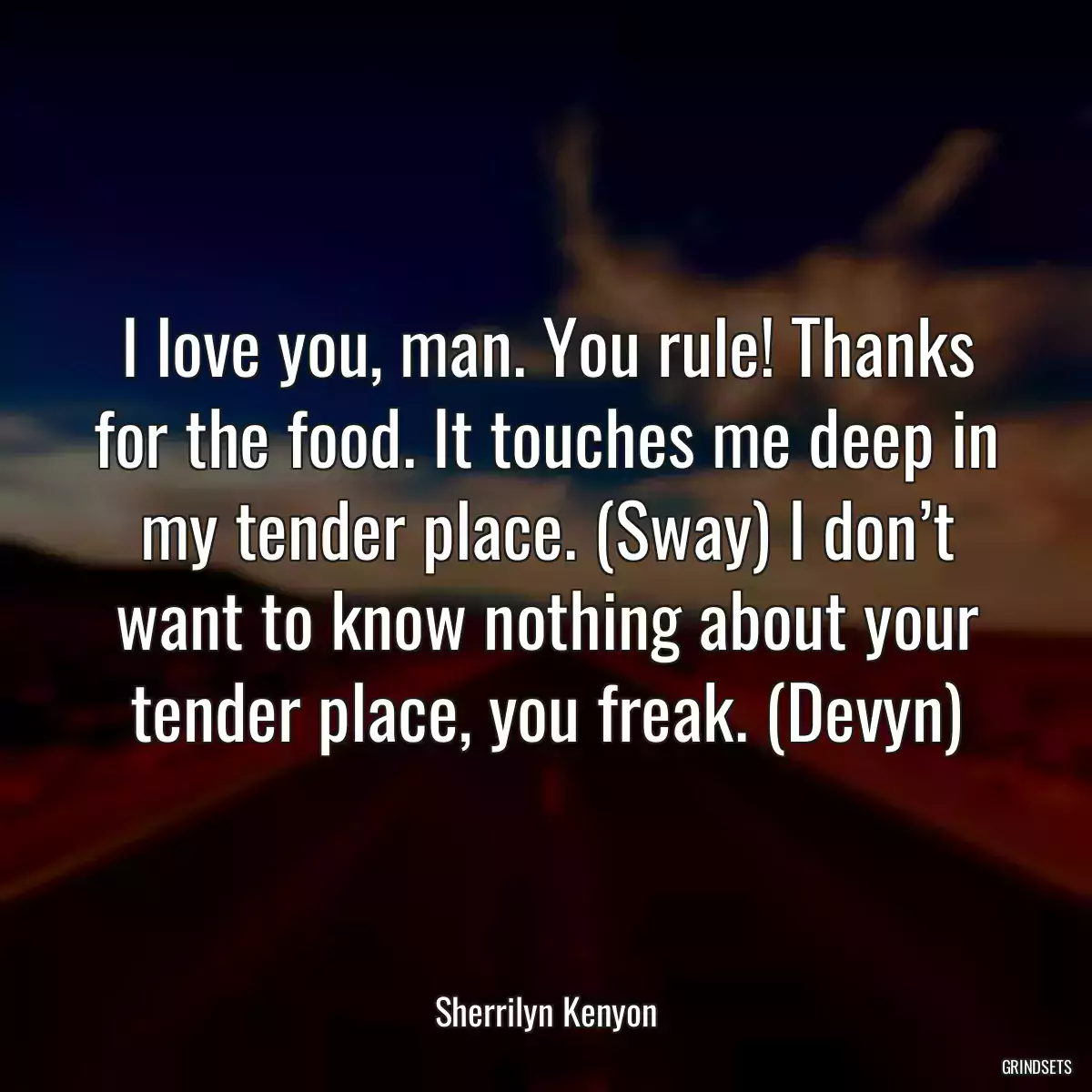 I love you, man. You rule! Thanks for the food. It touches me deep in my tender place. (Sway) I don’t want to know nothing about your tender place, you freak. (Devyn)