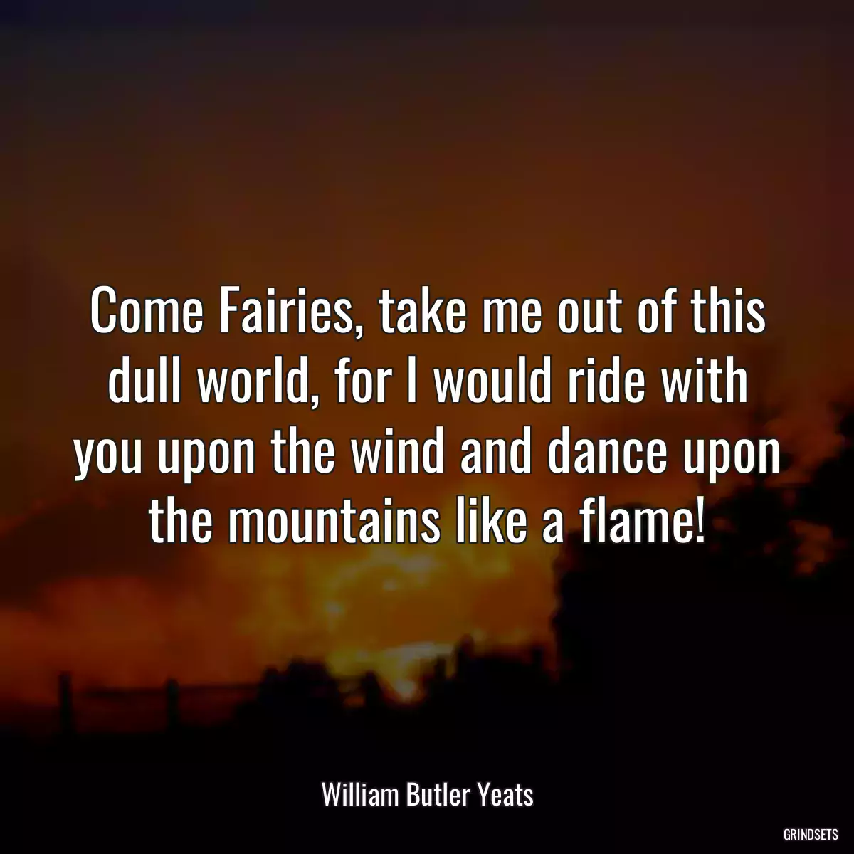 Come Fairies, take me out of this dull world, for I would ride with you upon the wind and dance upon the mountains like a flame!