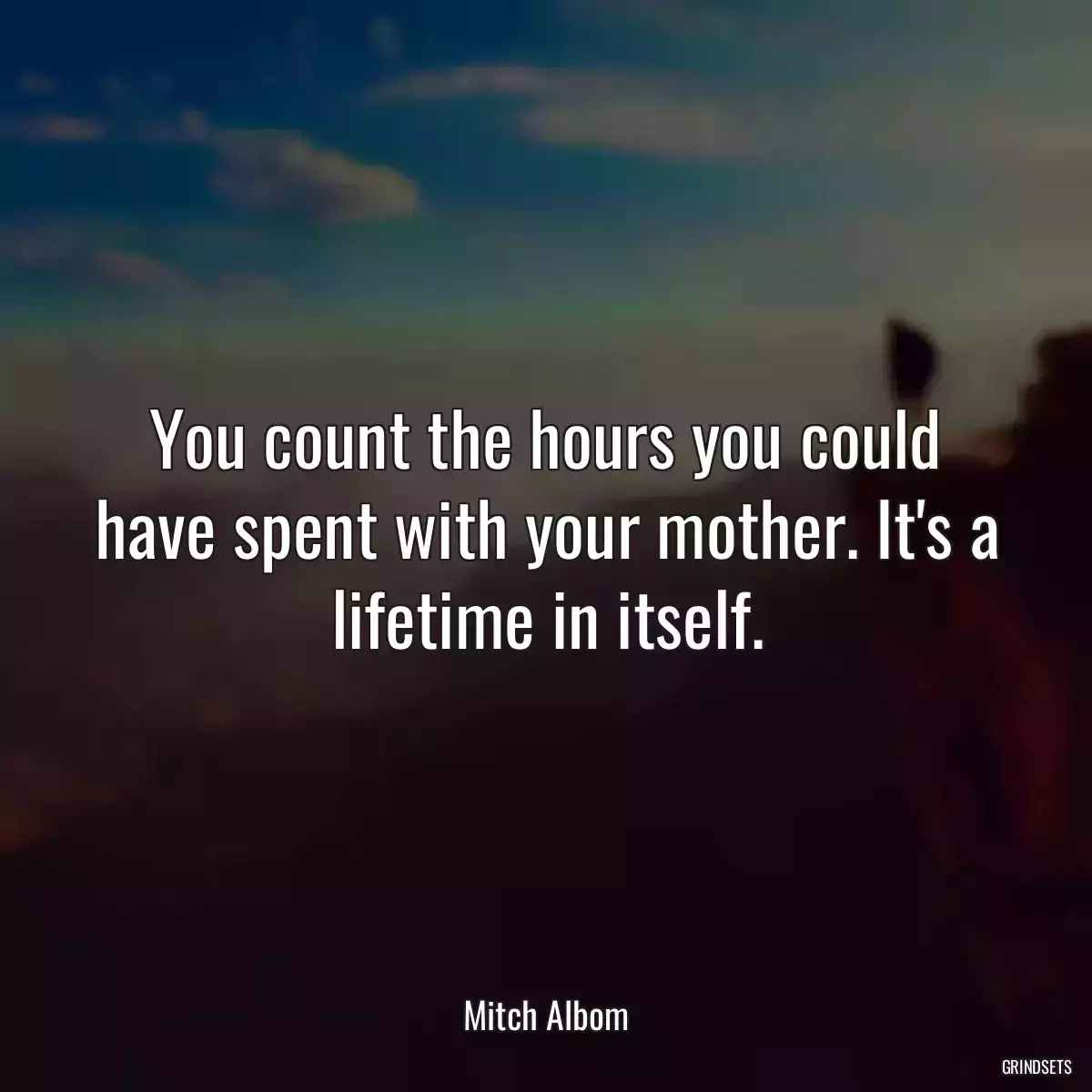 You count the hours you could have spent with your mother. It\'s a lifetime in itself.