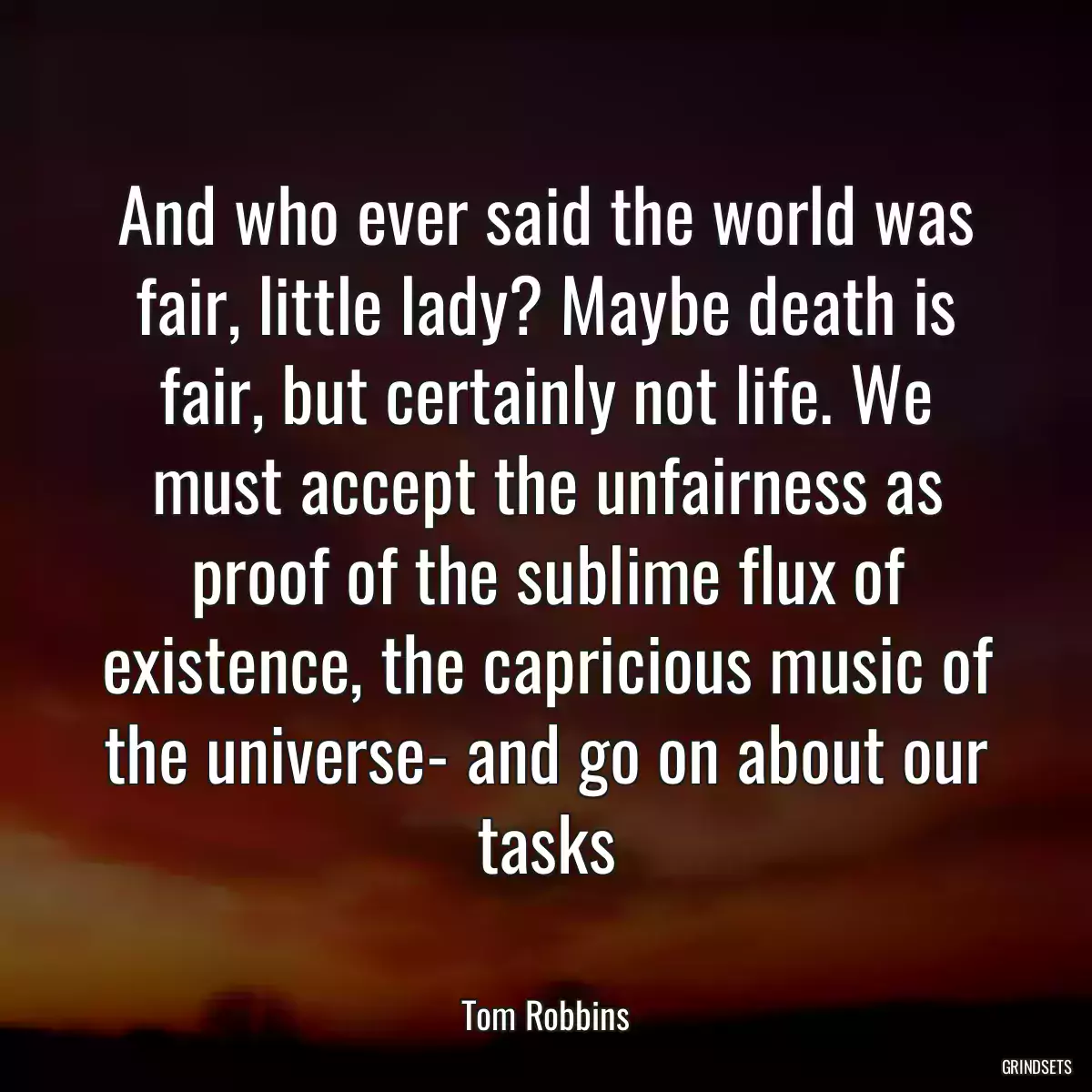 And who ever said the world was fair, little lady? Maybe death is fair, but certainly not life. We must accept the unfairness as proof of the sublime flux of existence, the capricious music of the universe- and go on about our tasks