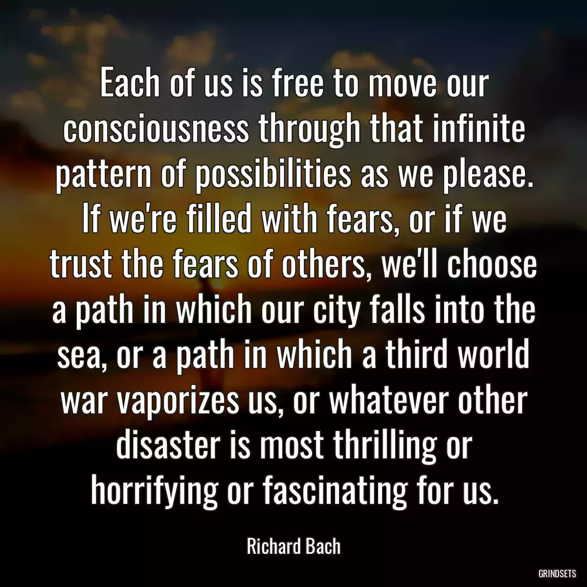 Each of us is free to move our consciousness through that infinite pattern of possibilities as we please. If we\'re filled with fears, or if we trust the fears of others, we\'ll choose a path in which our city falls into the sea, or a path in which a third world war vaporizes us, or whatever other disaster is most thrilling or horrifying or fascinating for us.