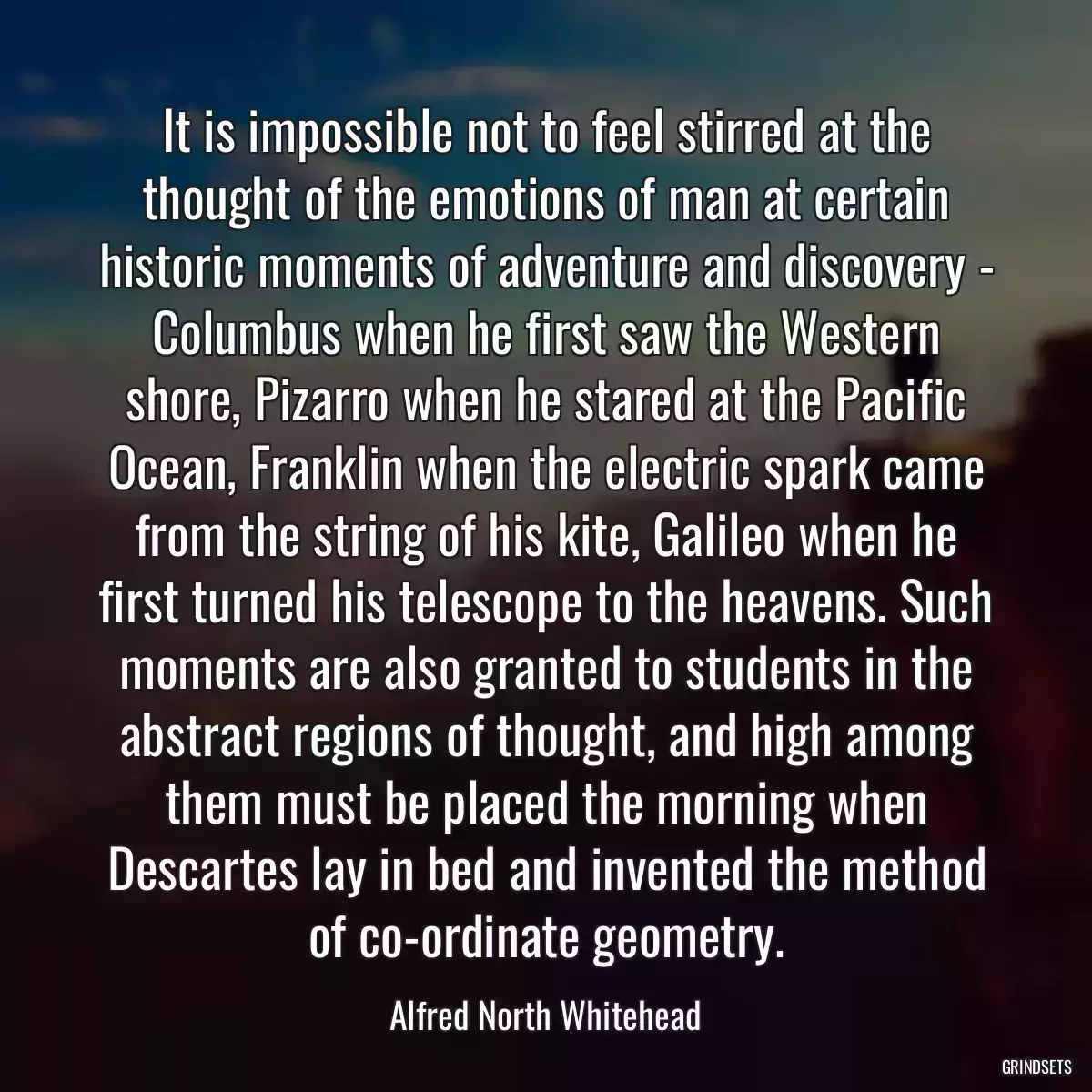 It is impossible not to feel stirred at the thought of the emotions of man at certain historic moments of adventure and discovery - Columbus when he first saw the Western shore, Pizarro when he stared at the Pacific Ocean, Franklin when the electric spark came from the string of his kite, Galileo when he first turned his telescope to the heavens. Such moments are also granted to students in the abstract regions of thought, and high among them must be placed the morning when Descartes lay in bed and invented the method of co-ordinate geometry.