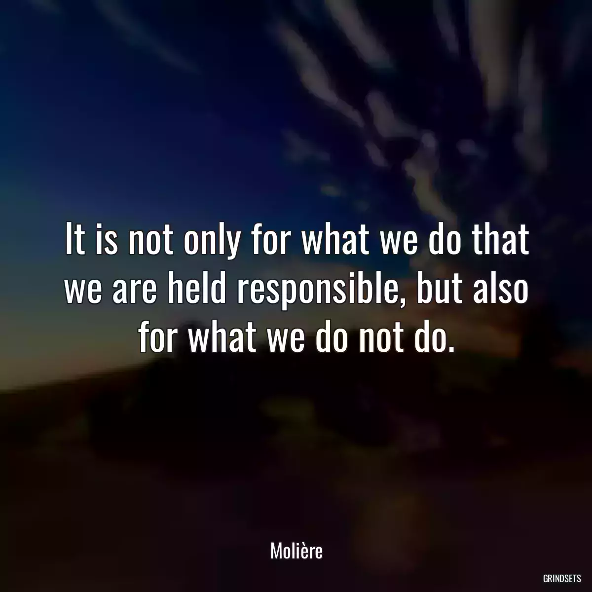 It is not only for what we do that we are held responsible, but also for what we do not do.