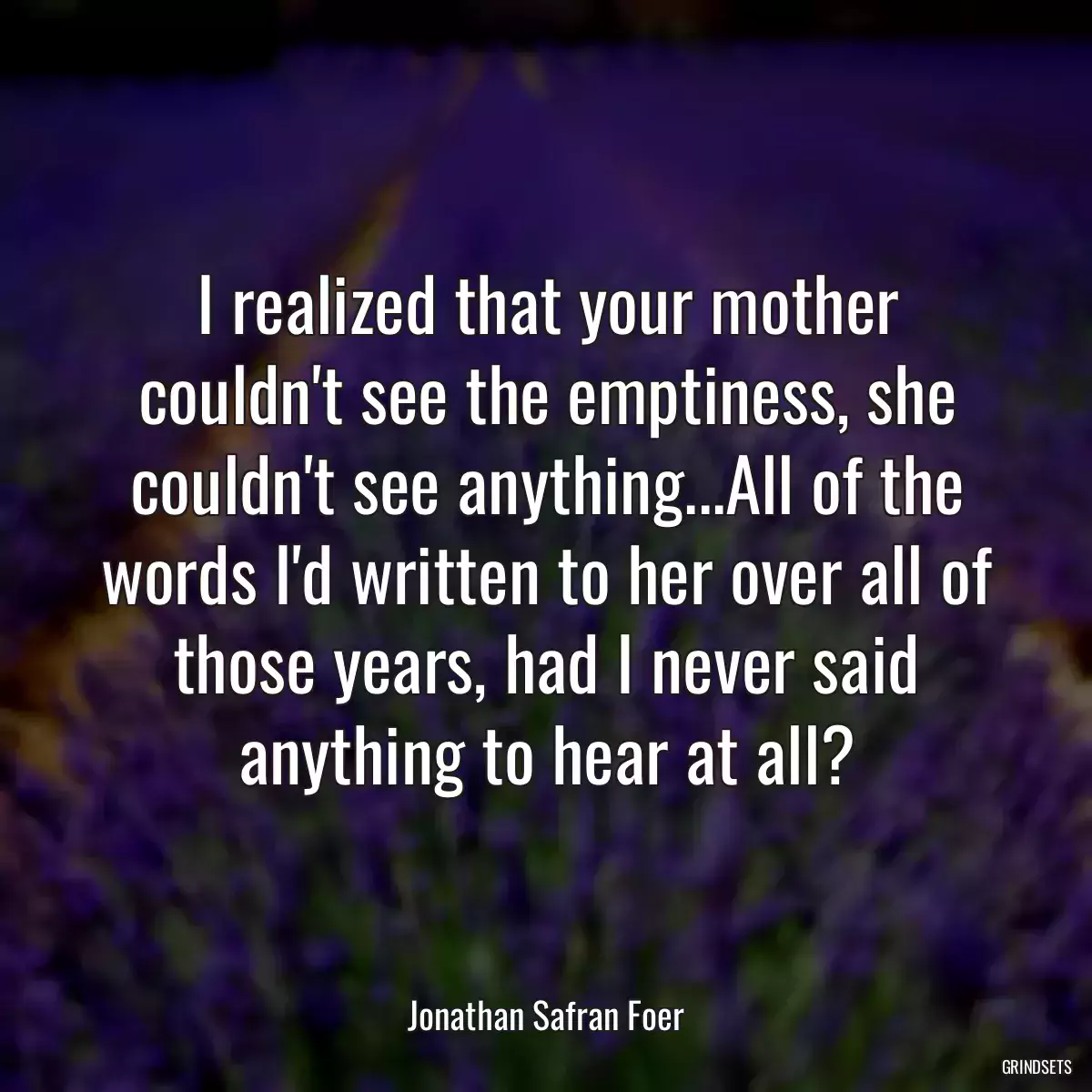 I realized that your mother couldn\'t see the emptiness, she couldn\'t see anything...All of the words I\'d written to her over all of those years, had I never said anything to hear at all?