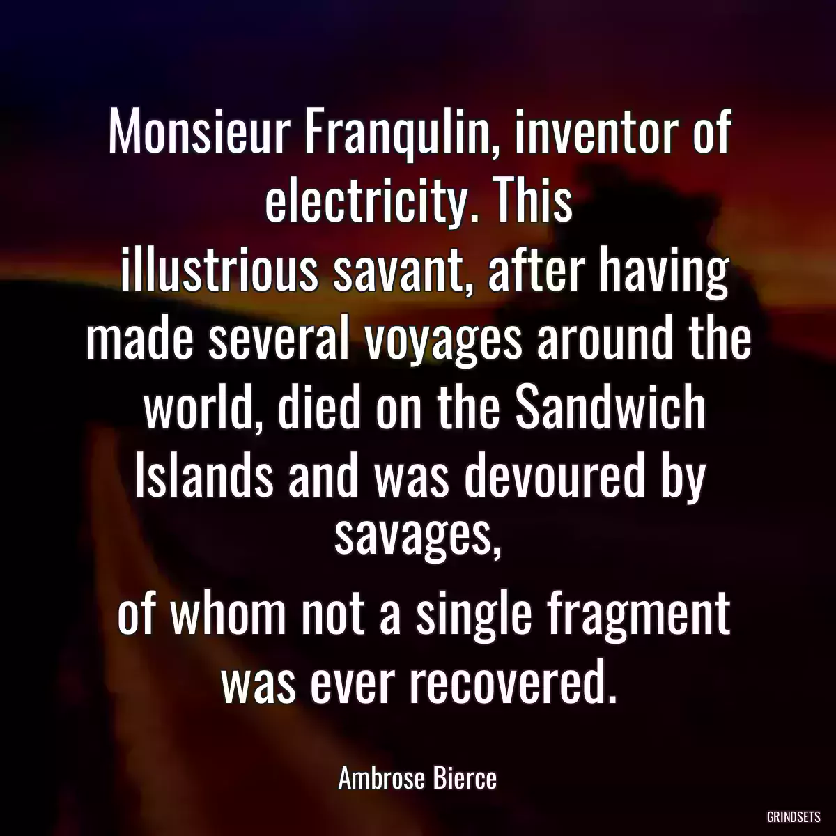 Monsieur Franqulin, inventor of electricity. This
 illustrious savant, after having made several voyages around the
 world, died on the Sandwich Islands and was devoured by savages,
 of whom not a single fragment was ever recovered.
