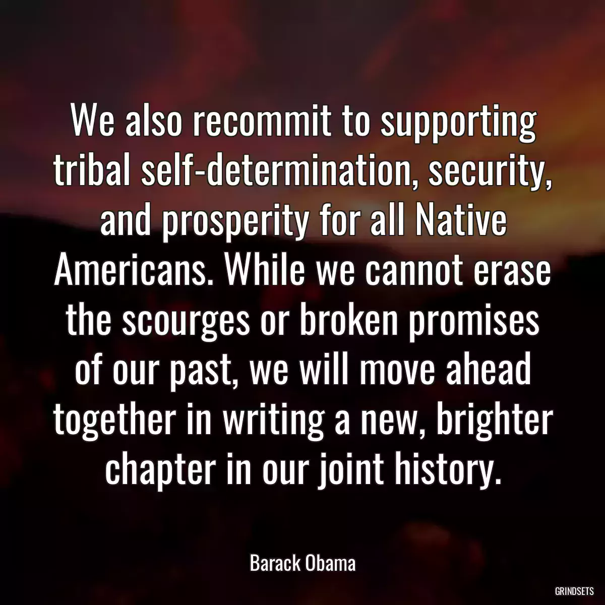 We also recommit to supporting tribal self-determination, security, and prosperity for all Native Americans. While we cannot erase the scourges or broken promises of our past, we will move ahead together in writing a new, brighter chapter in our joint history.