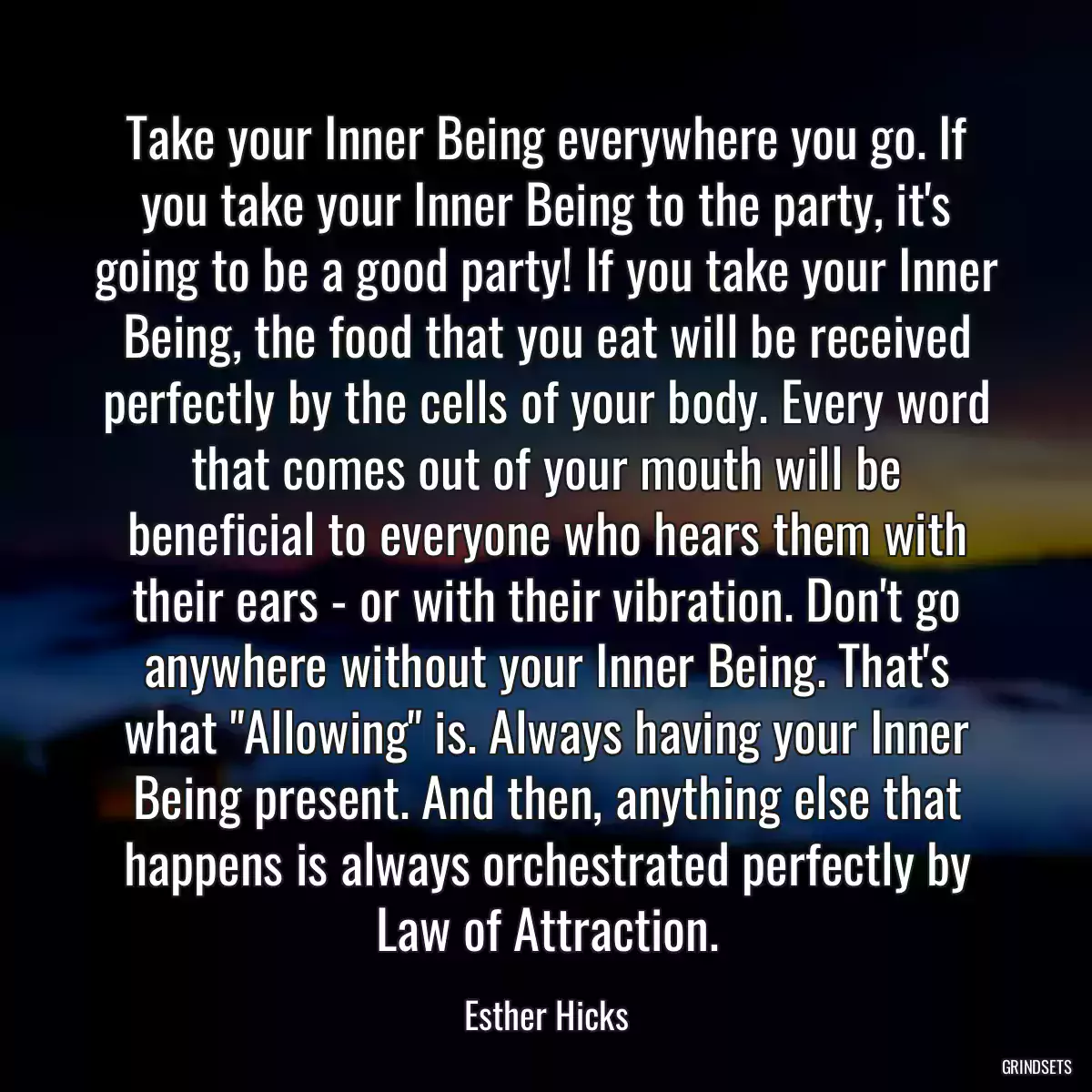 Take your Inner Being everywhere you go. If you take your Inner Being to the party, it\'s going to be a good party! If you take your Inner Being, the food that you eat will be received perfectly by the cells of your body. Every word that comes out of your mouth will be beneficial to everyone who hears them with their ears - or with their vibration. Don\'t go anywhere without your Inner Being. That\'s what \