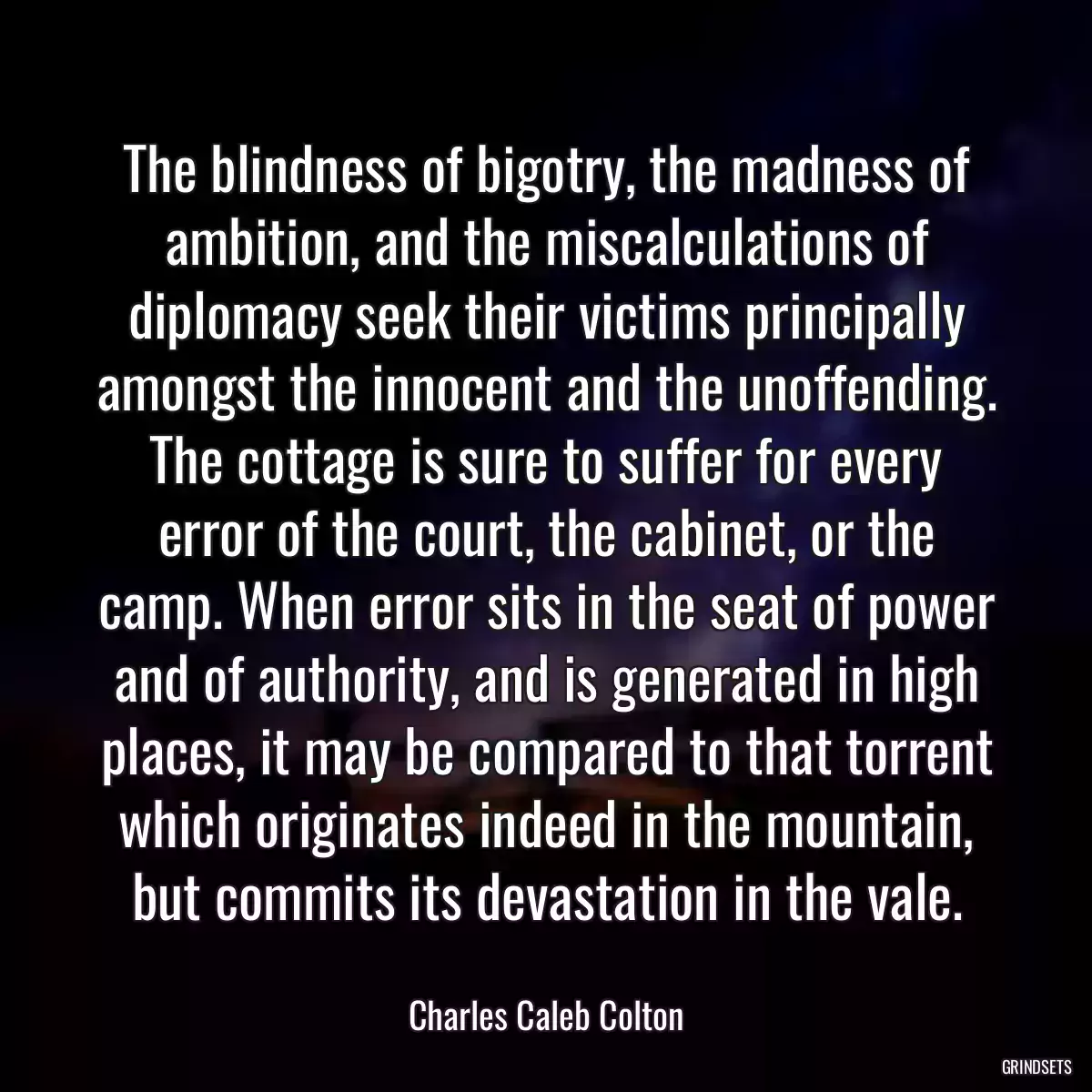 The blindness of bigotry, the madness of ambition, and the miscalculations of diplomacy seek their victims principally amongst the innocent and the unoffending. The cottage is sure to suffer for every error of the court, the cabinet, or the camp. When error sits in the seat of power and of authority, and is generated in high places, it may be compared to that torrent which originates indeed in the mountain, but commits its devastation in the vale.