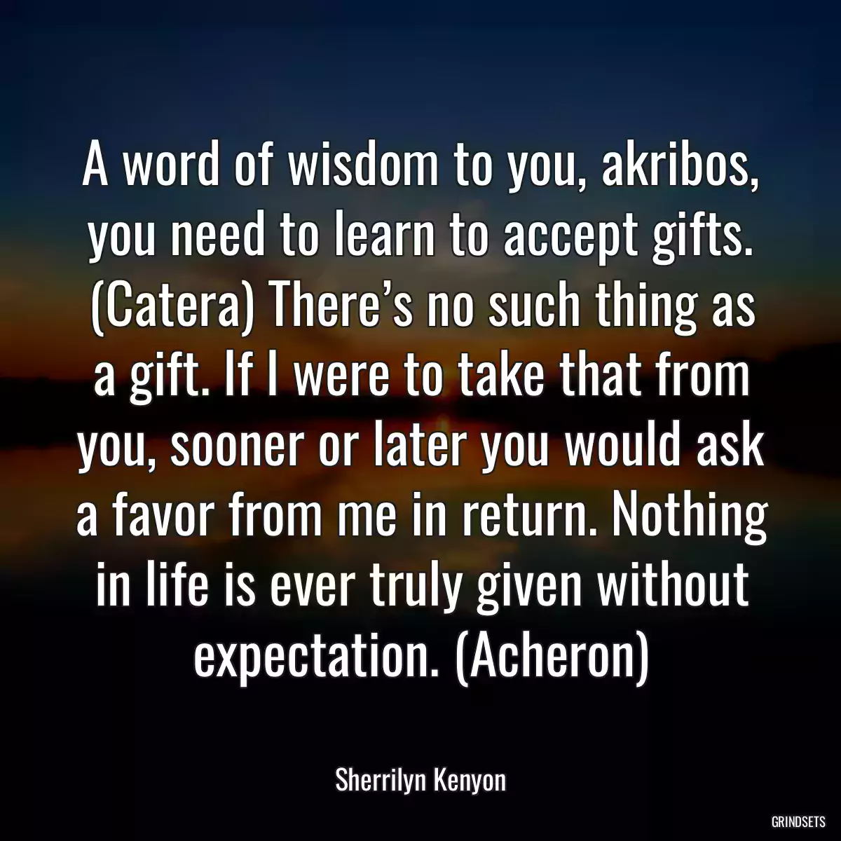 A word of wisdom to you, akribos, you need to learn to accept gifts. (Catera) There’s no such thing as a gift. If I were to take that from you, sooner or later you would ask a favor from me in return. Nothing in life is ever truly given without expectation. (Acheron)