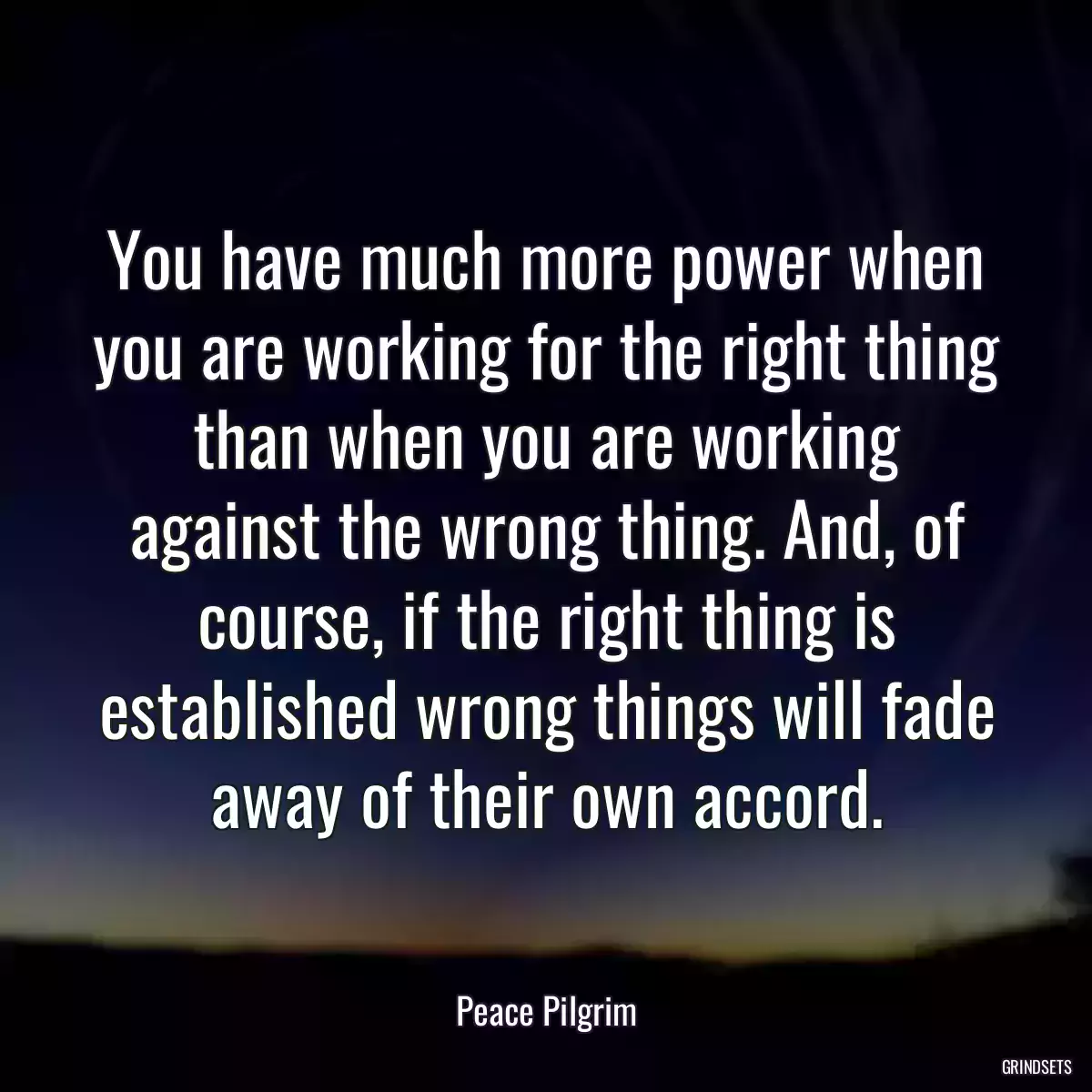 You have much more power when you are working for the right thing than when you are working against the wrong thing. And, of course, if the right thing is established wrong things will fade away of their own accord.