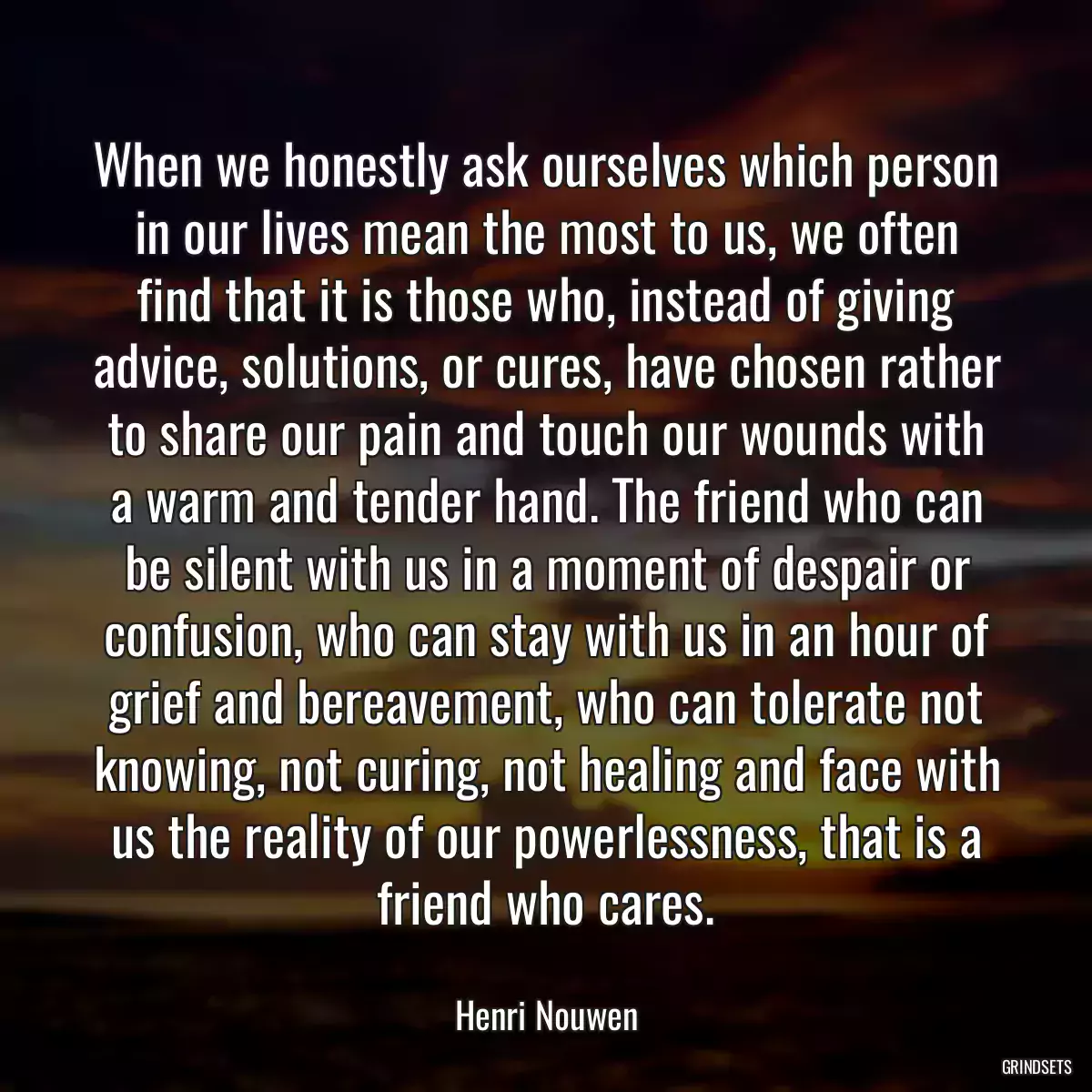 When we honestly ask ourselves which person in our lives mean the most to us, we often find that it is those who, instead of giving advice, solutions, or cures, have chosen rather to share our pain and touch our wounds with a warm and tender hand. The friend who can be silent with us in a moment of despair or confusion, who can stay with us in an hour of grief and bereavement, who can tolerate not knowing, not curing, not healing and face with us the reality of our powerlessness, that is a friend who cares.