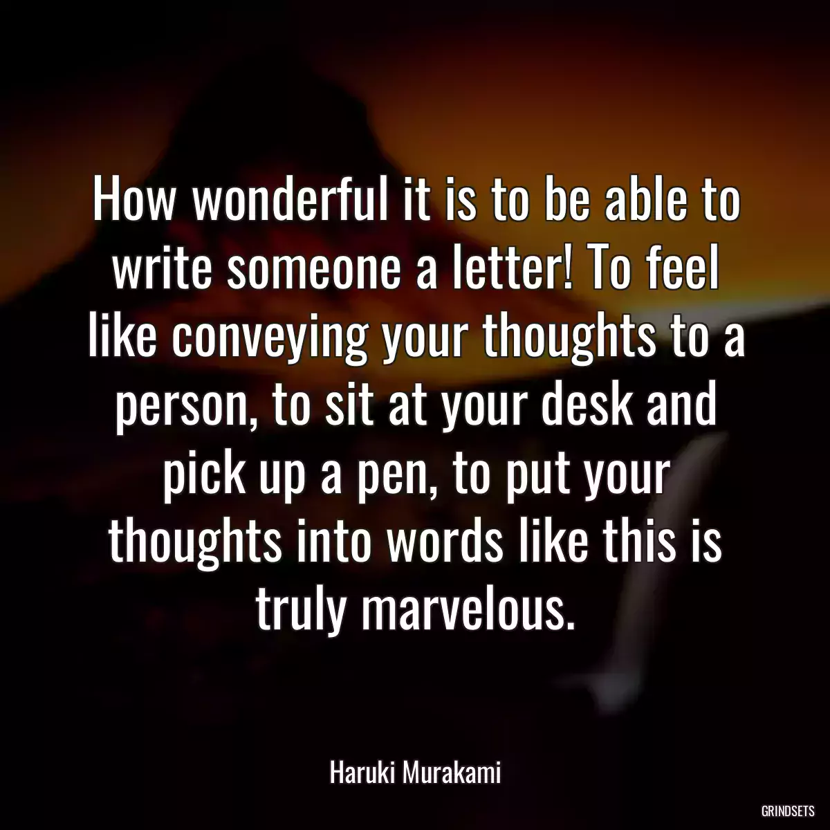 How wonderful it is to be able to write someone a letter! To feel like conveying your thoughts to a person, to sit at your desk and pick up a pen, to put your thoughts into words like this is truly marvelous.