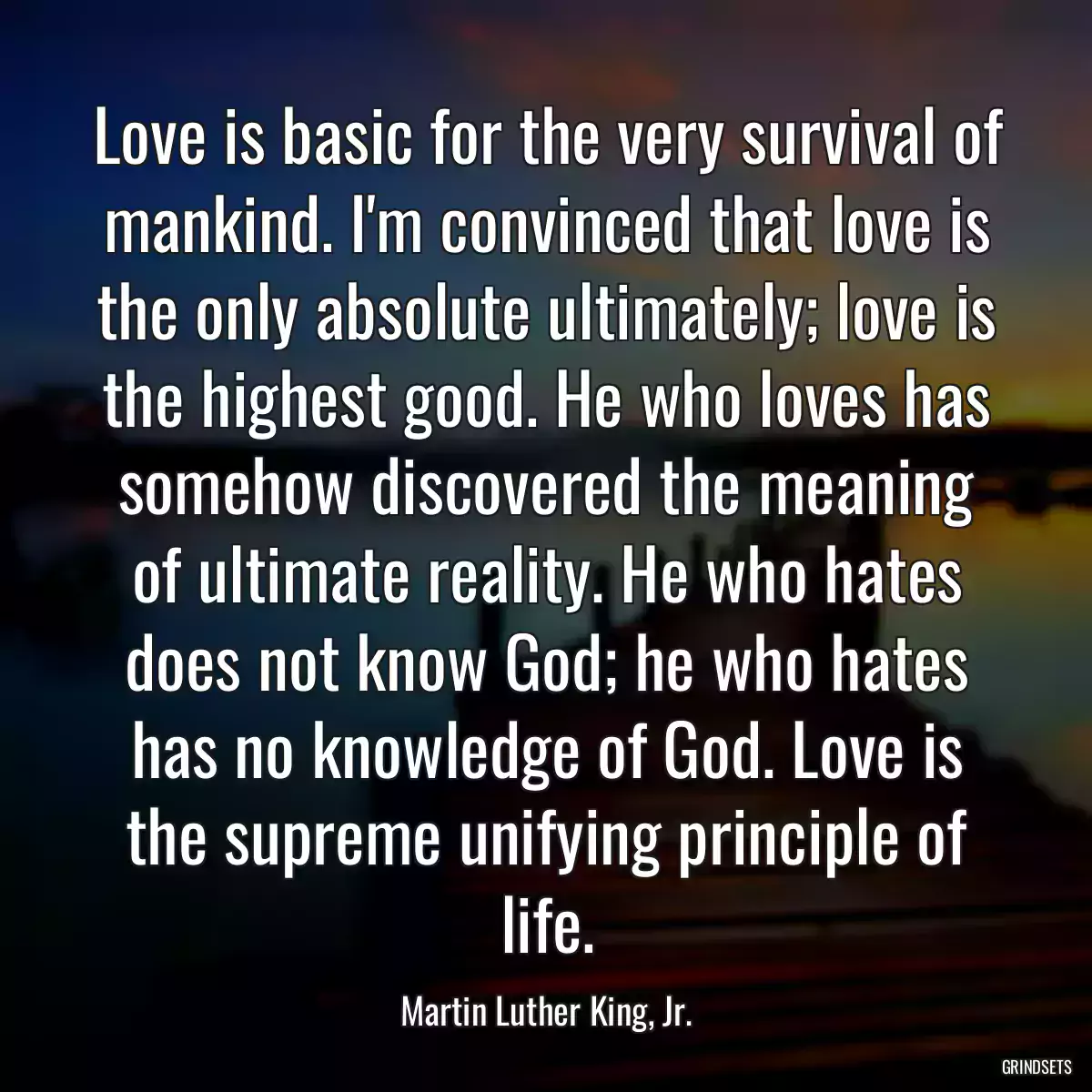 Love is basic for the very survival of mankind. I\'m convinced that love is the only absolute ultimately; love is the highest good. He who loves has somehow discovered the meaning of ultimate reality. He who hates does not know God; he who hates has no knowledge of God. Love is the supreme unifying principle of life.