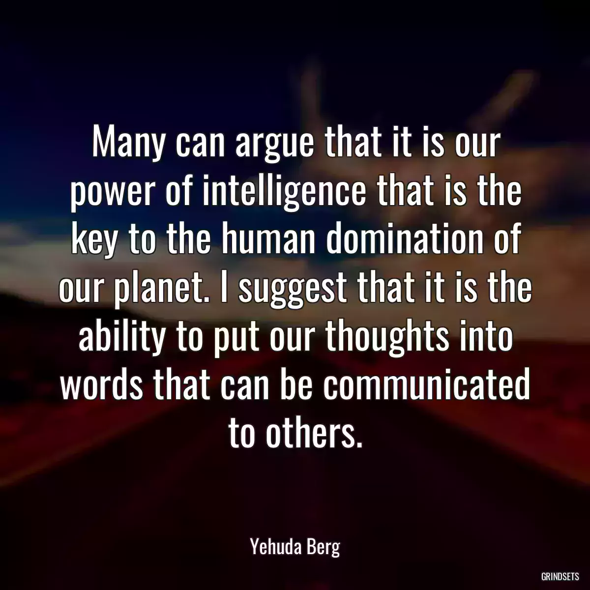 Many can argue that it is our power of intelligence that is the key to the human domination of our planet. I suggest that it is the ability to put our thoughts into words that can be communicated to others.