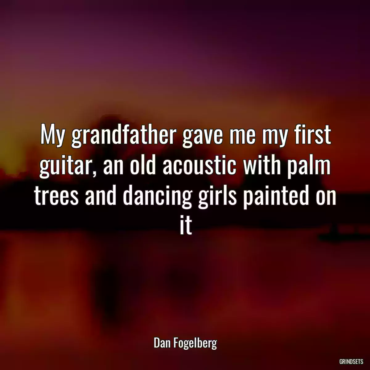 My grandfather gave me my first guitar, an old acoustic with palm trees and dancing girls painted on it