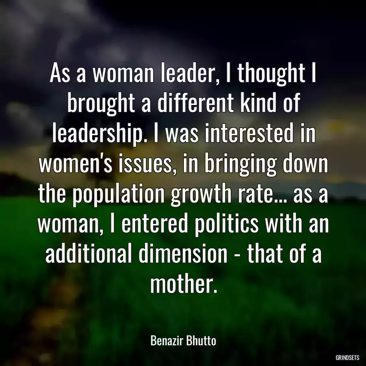 As a woman leader, I thought I brought a different kind of leadership. I was interested in women\'s issues, in bringing down the population growth rate... as a woman, I entered politics with an additional dimension - that of a mother.