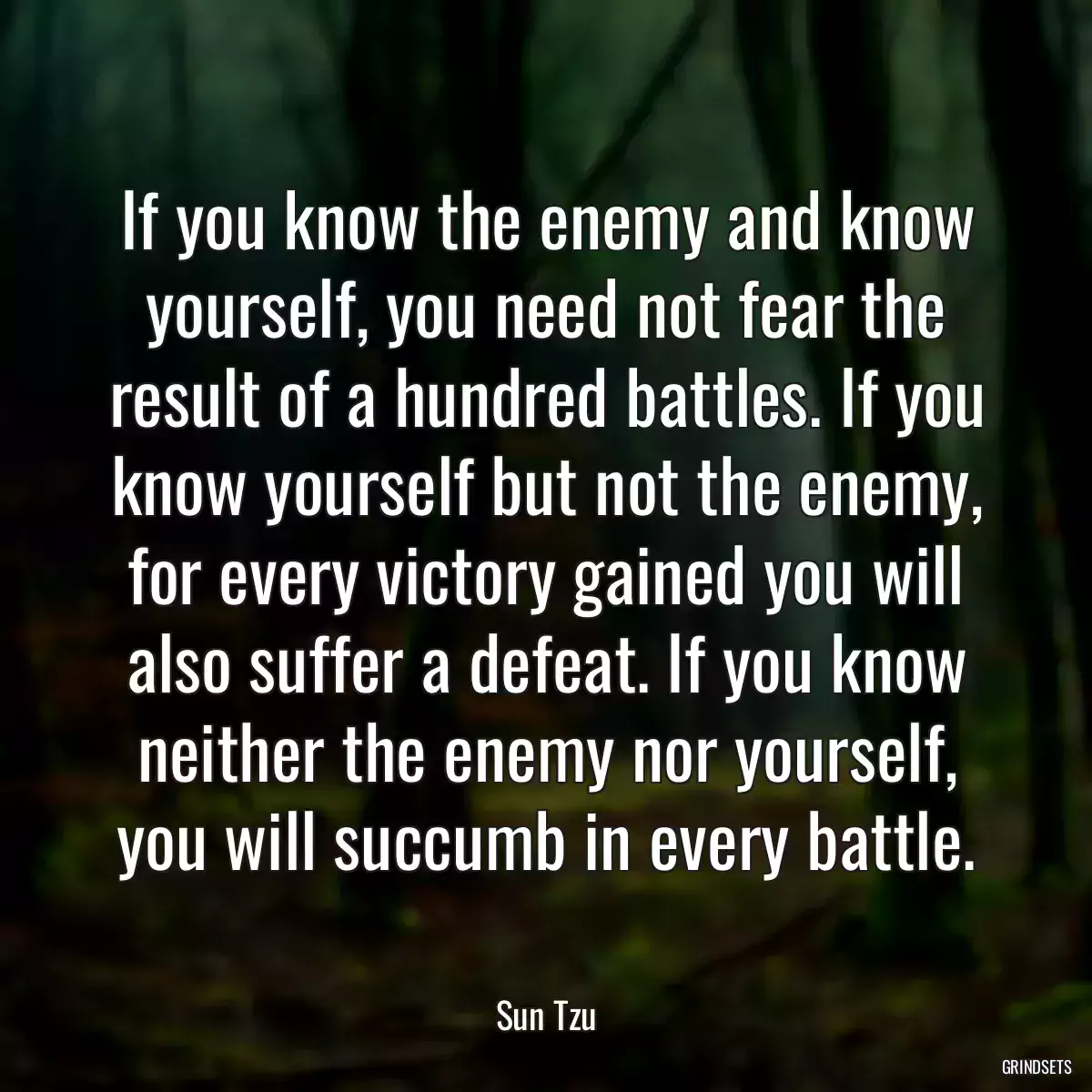 If you know the enemy and know yourself, you need not fear the result of a hundred battles. If you know yourself but not the enemy, for every victory gained you will also suffer a defeat. If you know neither the enemy nor yourself, you will succumb in every battle.